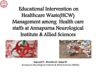 Educational Intervention on
Healthcare Waste(HCW)
Management among Health care
staffs at Annapurna Neurological
Institute & Allied Sciences
Gajuryal S¹ , Shrestha G¹, Satyal N¹
Annapurna Neurological Institute & Aliied Sciences (ANIAS)
 