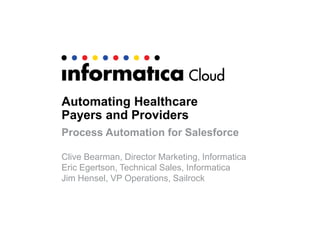 Automating Healthcare
Payers and Providers
Process Automation for Salesforce
Clive Bearman, Director Marketing, Informatica
Eric Egertson, Technical Sales, Informatica
Jim Hensel, VP Operations, Sailrock
 