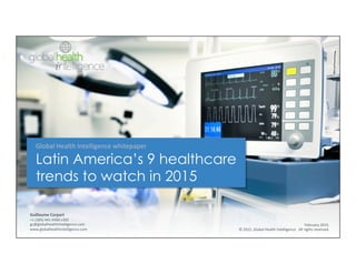 Guillaume	
  Corpart	
  
+1	
  (305)	
  441-­‐9300	
  x302	
  
gc@globalhealthintelligence.com	
  
www.globalhealthintelligence.com	
  
February	
  2015.	
  
©	
  2015,	
  Global	
  Health	
  Intelligence.	
  	
  All	
  rights	
  reserved.
Global	
  Health	
  Intelligence	
  whitepaper	
  
Latin America’s 9 healthcare
trends to watch in 2015
 
