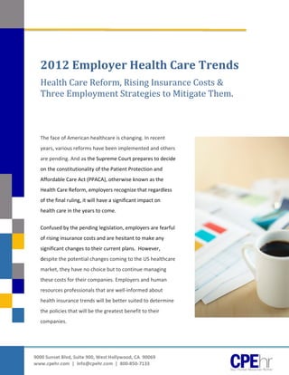  




      	

      2012	Employer	Health	Care	Trends	
      Health	Care	Reform,	Rising	Insurance	Costs	&	
      Three	Employment	Strategies	to	Mitigate	Them.	
       


       


      The face of American healthcare is changing. In recent 
      years, various reforms have been implemented and others 
      are pending. And as the Supreme Court prepares to decide 
      on the constitutionality of the Patient Protection and 
      Affordable Care Act (PPACA), otherwise known as the 
      Health Care Reform, employers recognize that regardless 
      of the final ruling, it will have a significant impact on 
      health care in the years to come.  


      Confused by the pending legislation, employers are fearful 
      of rising insurance costs and are hesitant to make any 
      significant changes to their current plans.  However, 
      despite the potential changes coming to the US healthcare 
      market, they have no choice but to continue managing 
      these costs for their companies. Employers and human 
      resources professionals that are well‐informed about 
      health insurance trends will be better suited to determine 
      the policies that will be the greatest benefit to their 
      companies.                                    



 
     
    9000 Sunset Blvd, Suite 900, West Hollywood, CA  90069 
    www.cpehr.com  |  info@cpehr.com  |  800‐850‐7133 
 