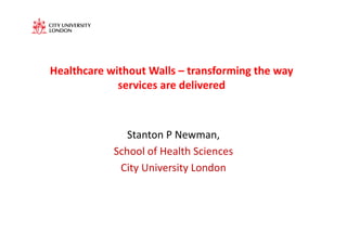 Healthcare	
  without	
  Walls	
  –	
  transforming	
  the	
  way	
  
                services	
  are	
  delivered	
  



                    Stanton	
  P	
  Newman,	
  	
  
                 School	
  of	
  Health	
  Sciences	
  
                  City	
  University	
  London	
  
 