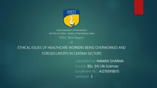 AMITY UNIVERSITY UTTAR PRADESH
SECTOR 125, NOIDA - 201303, UTTAR PRADESH, INDIA
NTCC Term Report
On
ETHICAL ISSUES OF HEALTHCARE WORKERS BEING OVERWORKED AND
FORCED LAYOFFS IN CERTAIN SECTORS
Submitted by: NAMAN SHARMA
Course: BSc. (H) Life Sciences
Enrollment No.: A12193918015
Semester: 5
 