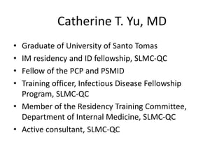 Catherine T. Yu, MD
• Graduate of University of Santo Tomas
• IM residency and ID fellowship, SLMC-QC
• Fellow of the PCP and PSMID
• Training officer, Infectious Disease Fellowship
Program, SLMC-QC
• Member of the Residency Training Committee,
Department of Internal Medicine, SLMC-QC
• Active consultant, SLMC-QC
 