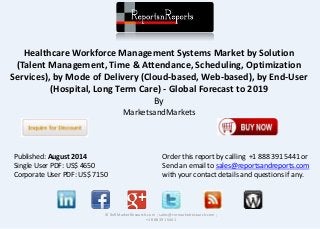 Healthcare Workforce Management Systems Market by Solution
(Talent Management, Time & Attendance, Scheduling, Optimization
Services), by Mode of Delivery (Cloud-based, Web-based), by End-User
(Hospital, Long Term Care) - Global Forecast to 2019
By
MarketsandMarkets
© RnRMarketResearch.com ; sales@rnrmarketresearch.com ;
+1 888 391 5441
Published: August 2014
Single User PDF: US$ 4650
Corporate User PDF: US$ 7150
Order this report by calling +1 888 391 5441 or
Send an email to sales@reportsandreports.com
with your contact details and questions if any.
 