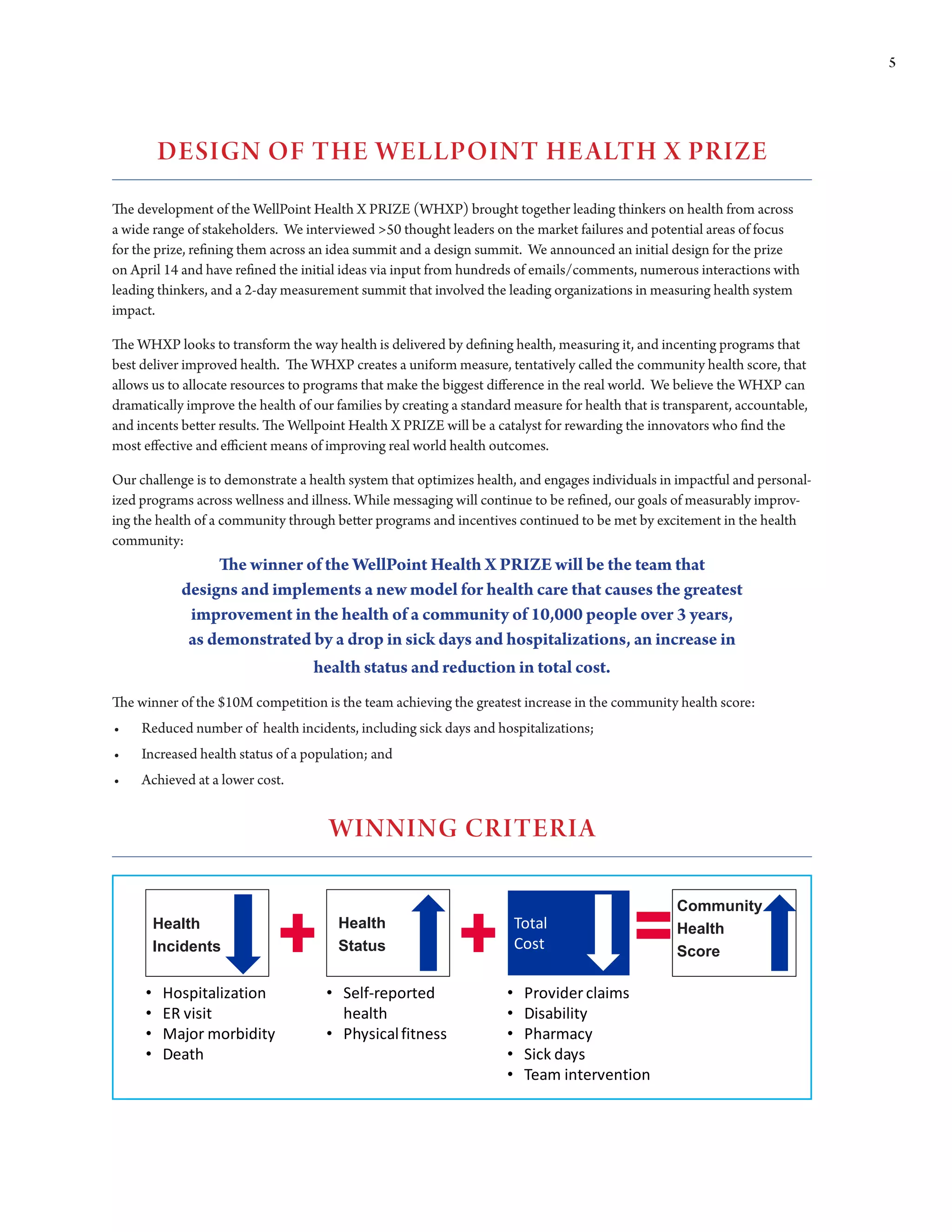 5




         DEsIgN Of THE WELLPOINT HE ALTH X PRIZE
The development of the WellPoint Health X PRIZE (WHXP) brought together leading thinkers on health from across
a wide range of stakeholders. We interviewed >50 thought leaders on the market failures and potential areas of focus
for the prize, refining them across an idea summit and a design summit. We announced an initial design for the prize
on April 14 and have refined the initial ideas via input from hundreds of emails/comments, numerous interactions with
leading thinkers, and a 2-day measurement summit that involved the leading organizations in measuring health system
impact.

The WHXP looks to transform the way health is delivered by defining health, measuring it, and incenting programs that
best deliver improved health. The WHXP creates a uniform measure, tentatively called the community health score, that
allows us to allocate resources to programs that make the biggest difference in the real world. We believe the WHXP can
dramatically improve the health of our families by creating a standard measure for health that is transparent, accountable,
and	incents	better	results.	The	Wellpoint	Health	X	PRIZE	will	be	a	catalyst	for	rewarding	the	innovators	who	find	the	
most	effective	and	efficient	means	of	improving	real	world	health	outcomes.	

Our challenge is to demonstrate a health system that optimizes health, and engages individuals in impactful and personal-
ized programs across wellness and illness. While messaging will continue to be refined, our goals of measurably improv-
ing	the	health	of	a	community	through	better	programs	and	incentives	continued	to	be	met	by	excitement	in	the	health	
community:
                 The winner of the WellPoint Health X PRIZE will be the team that
            designs and implements a new model for health care that causes the greatest
             improvement in the health of a community of 10,000 people over 3 years,
             as demonstrated by a drop in sick days and hospitalizations, an increase in
                             health status and reduction in total cost.
The	winner	of	the	$10M	competition	is	the	team	achieving	the	greatest	increase	in	the	community	health	score:	
•	   Reduced number of health incidents, including sick days and hospitalizations;
•	   Increased health status of a population; and
•	   Achieved at a lower cost.


                                      WINNINg CRITERIA

                                                                                                   Community
         Health                         Health                           Total                     Health
         Incidents                      Status                           Cost                      Score

     •    Hospitalization            • Self-reported                 •    Provider claims
     •    ER visit                     health                        •    Disability
     •    Major morbidity            • Physical fitness              •    Pharmacy
     •    Death                                                      •    Sick days
                                                                     •    Team intervention
 