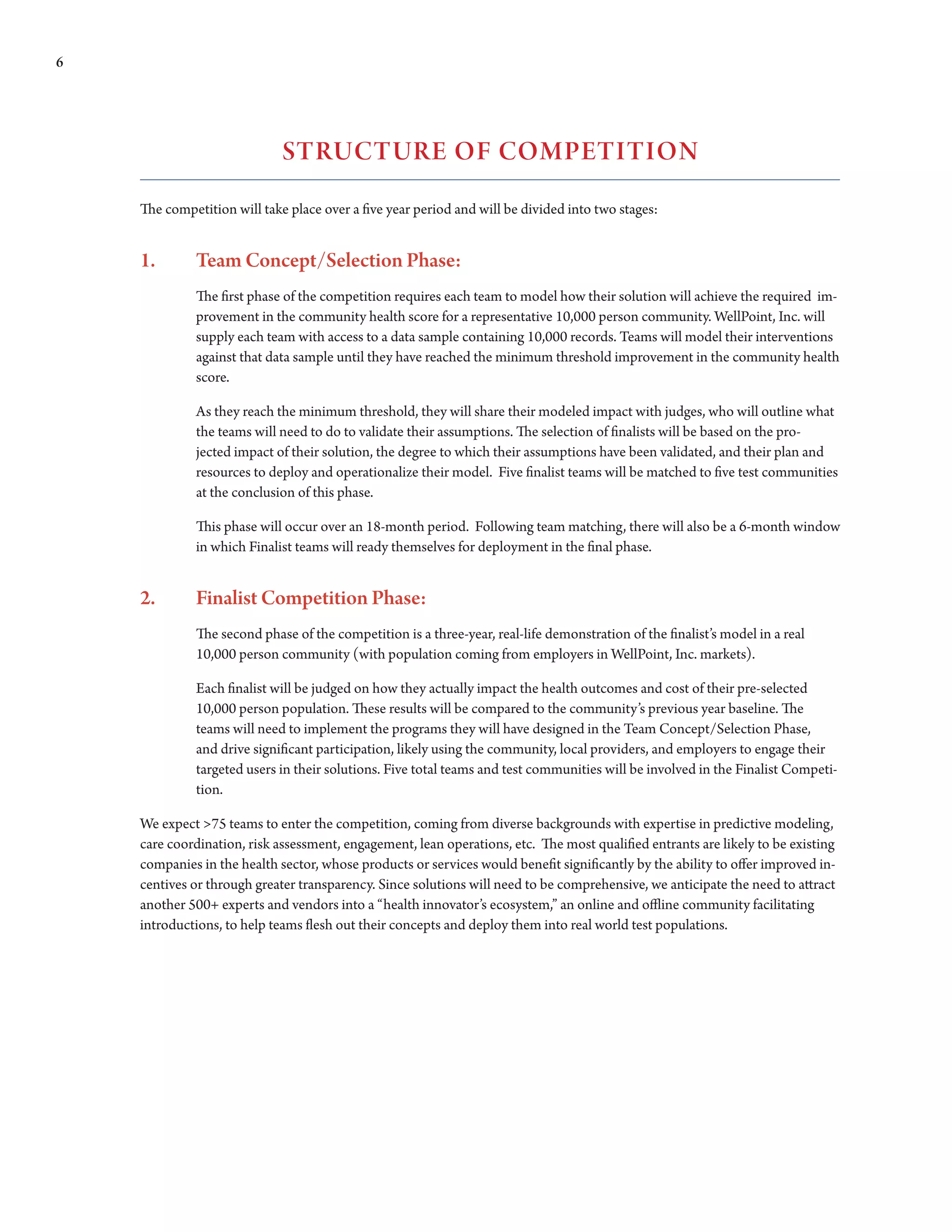 6




                             sTRuCTuRE Of COMPETITION
    The competition will take place over a five year period and will be divided into two stages:


    1.       Team Concept/Selection Phase:
             The first phase of the competition requires each team to model how their solution will achieve the required im-
             provement in the community health score for a representative 10,000 person community. WellPoint, Inc. will
             supply each team with access to a data sample containing 10,000 records. Teams will model their interventions
             against that data sample until they have reached the minimum threshold improvement in the community health
             score.

             As they reach the minimum threshold, they will share their modeled impact with judges, who will outline what
             the teams will need to do to validate their assumptions. The selection of finalists will be based on the pro-
             jected impact of their solution, the degree to which their assumptions have been validated, and their plan and
             resources to deploy and operationalize their model. Five finalist teams will be matched to five test communities
             at the conclusion of this phase.

             This phase will occur over an 18-month period. Following team matching, there will also be a 6-month window
             in which Finalist teams will ready themselves for deployment in the final phase.


    2.       Finalist Competition Phase:
             The second phase of the competition is a three-year, real-life demonstration of the finalist’s model in a real
             10,000 person community (with population coming from employers in WellPoint, Inc. markets).

             Each finalist will be judged on how they actually impact the health outcomes and cost of their pre-selected
             10,000 person population. These results will be compared to the community’s previous year baseline. The
             teams	will	need	to	implement	the	programs	they	will	have	designed	in	the	Team	Concept/Selection	Phase,	
             and drive significant participation, likely using the community, local providers, and employers to engage their
             targeted	users	in	their	solutions.	Five	total	teams	and	test	communities	will	be	involved	in	the	Finalist	Competi-
             tion.

    We expect >75 teams to enter the competition, coming from diverse backgrounds with expertise in predictive modeling,
    care coordination, risk assessment, engagement, lean operations, etc. The most qualified entrants are likely to be existing
    companies in the health sector, whose products or services would benefit significantly by the ability to offer improved in-
    centives	or	through	greater	transparency.	Since	solutions	will	need	to	be	comprehensive,	we	anticipate	the	need	to	attract	
    another 500+ experts and vendors into a “health innovator’s ecosystem,” an online and offline community facilitating
    introductions, to help teams flesh out their concepts and deploy them into real world test populations.
 
