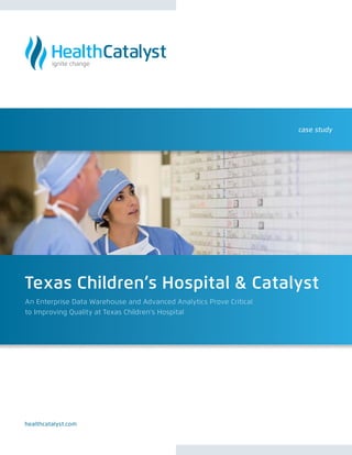 case study




Texas Children’s Hospital & Catalyst
An Enterprise Data Warehouse and Advanced Analytics Prove Critical
to Improving Quality at Texas Children’s Hospital




healthcatalyst.com
 