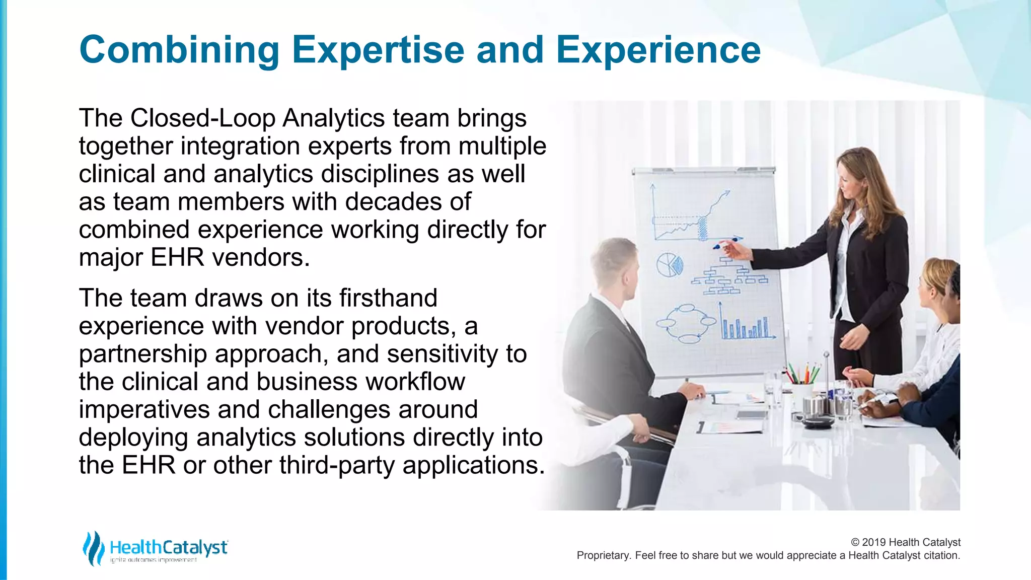 © 2019 Health Catalyst
Proprietary. Feel free to share but we would appreciate a Health Catalyst citation.
Combining Expertise and Experience
The Closed-Loop Analytics team brings
together integration experts from multiple
clinical and analytics disciplines as well
as team members with decades of
combined experience working directly for
major EHR vendors.
The team draws on its firsthand
experience with vendor products, a
partnership approach, and sensitivity to
the clinical and business workflow
imperatives and challenges around
deploying analytics solutions directly into
the EHR or other third-party applications.
 