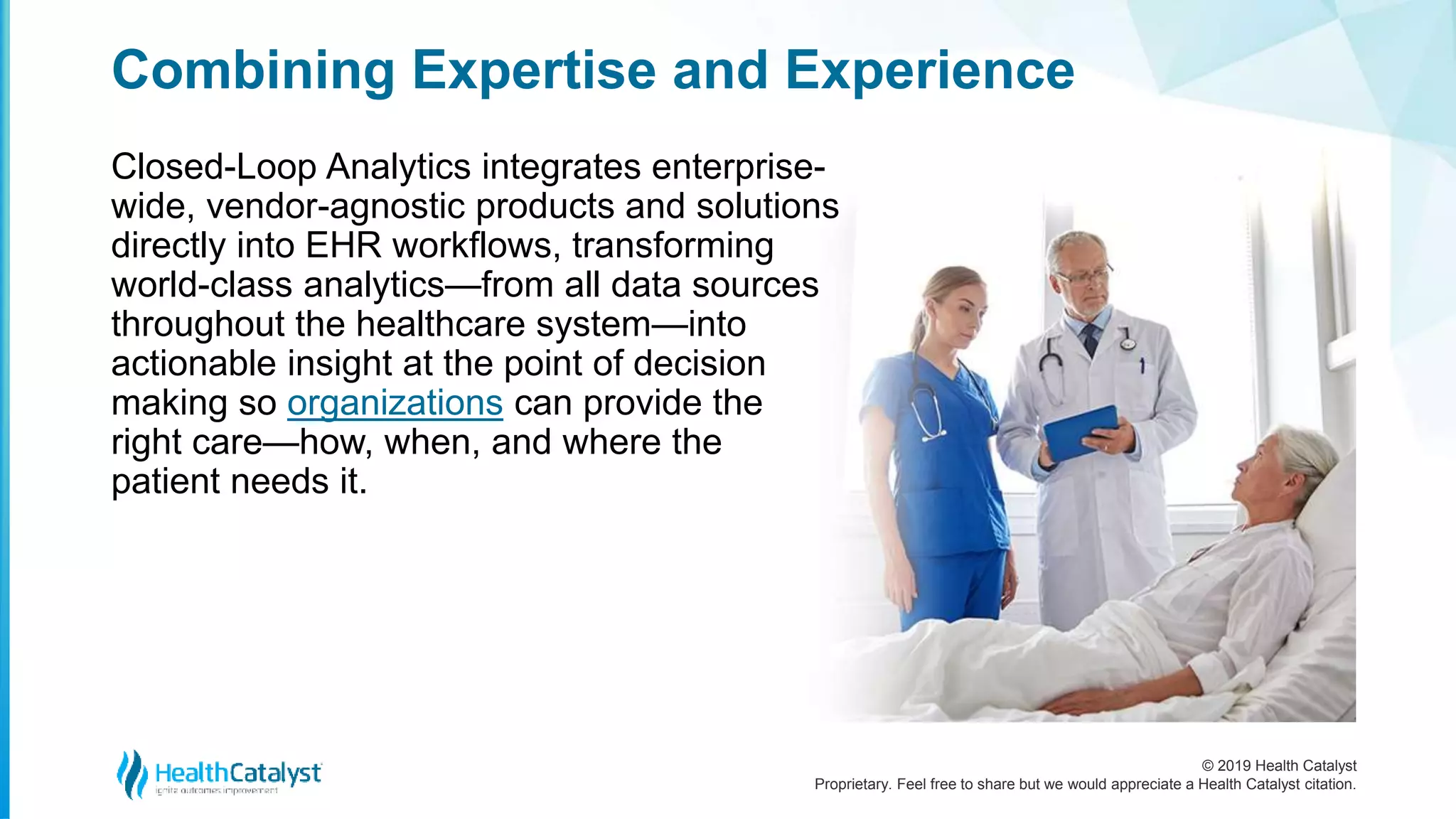 © 2019 Health Catalyst
Proprietary. Feel free to share but we would appreciate a Health Catalyst citation.
Combining Expertise and Experience
Closed-Loop Analytics integrates enterprise-
wide, vendor-agnostic products and solutions
directly into EHR workflows, transforming
world-class analytics—from all data sources
throughout the healthcare system—into
actionable insight at the point of decision
making so organizations can provide the
right care—how, when, and where the
patient needs it.
 