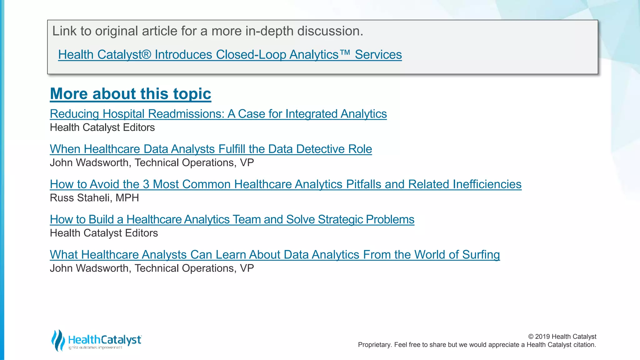 © 2019 Health Catalyst
Proprietary. Feel free to share but we would appreciate a Health Catalyst citation.
More about this topic
Link to original article for a more in-depth discussion.
Health Catalyst® Introduces Closed-Loop Analytics™ Services
Reducing Hospital Readmissions: A Case for Integrated Analytics
Health Catalyst Editors
When Healthcare Data Analysts Fulfill the Data Detective Role
John Wadsworth, Technical Operations, VP
How to Avoid the 3 Most Common Healthcare Analytics Pitfalls and Related Inefficiencies
Russ Staheli, MPH
How to Build a Healthcare Analytics Team and Solve Strategic Problems
Health Catalyst Editors
What Healthcare Analysts Can Learn About Data Analytics From the World of Surfing
John Wadsworth, Technical Operations, VP
 