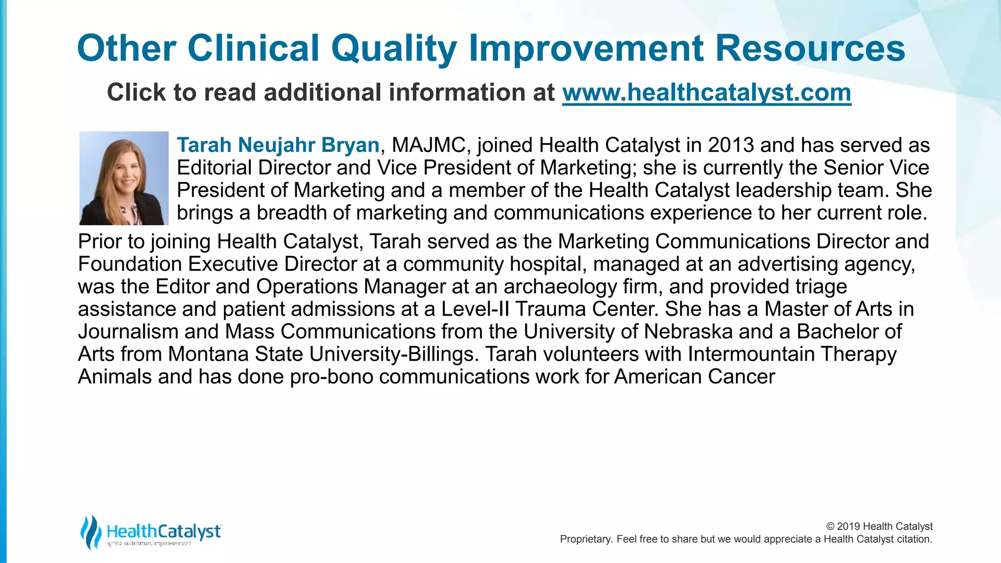 © 2019 Health Catalyst
Proprietary. Feel free to share but we would appreciate a Health Catalyst citation.
Tarah Neujahr Bryan, MAJMC, joined Health Catalyst in 2013 and has served as
Editorial Director and Vice President of Marketing; she is currently the Senior Vice
President of Marketing and a member of the Health Catalyst leadership team. She
brings a breadth of marketing and communications experience to her current role.
Prior to joining Health Catalyst, Tarah served as the Marketing Communications Director and
Foundation Executive Director at a community hospital, managed at an advertising agency,
was the Editor and Operations Manager at an archaeology firm, and provided triage
assistance and patient admissions at a Level-II Trauma Center. She has a Master of Arts in
Journalism and Mass Communications from the University of Nebraska and a Bachelor of
Arts from Montana State University-Billings. Tarah volunteers with Intermountain Therapy
Animals and has done pro-bono communications work for American Cancer
Other Clinical Quality Improvement Resources
Click to read additional information at www.healthcatalyst.com
 