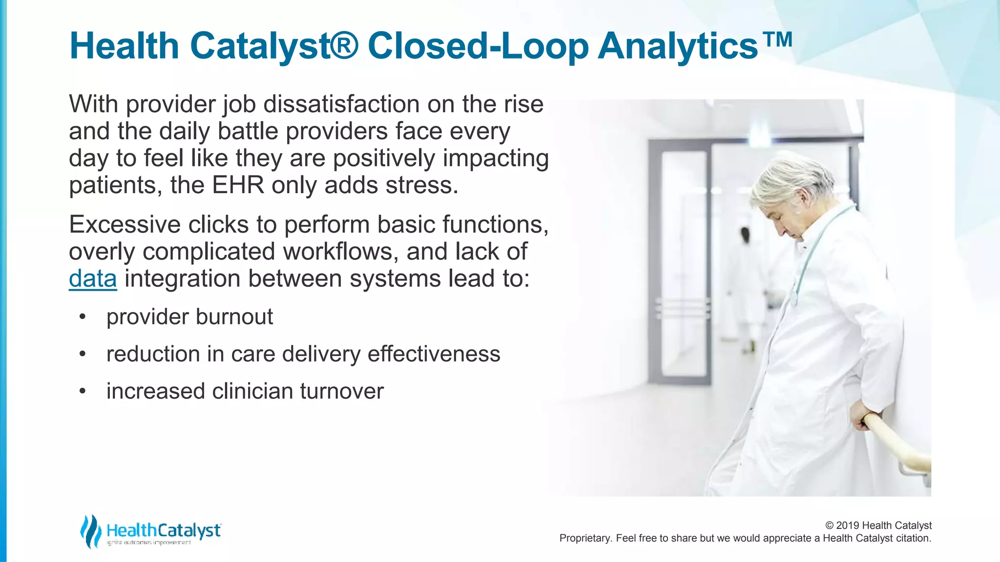 © 2019 Health Catalyst
Proprietary. Feel free to share but we would appreciate a Health Catalyst citation.
Health Catalyst® Closed-Loop Analytics™
With provider job dissatisfaction on the rise
and the daily battle providers face every
day to feel like they are positively impacting
patients, the EHR only adds stress.
Excessive clicks to perform basic functions,
overly complicated workflows, and lack of
data integration between systems lead to:
• provider burnout
• reduction in care delivery effectiveness
• increased clinician turnover
 