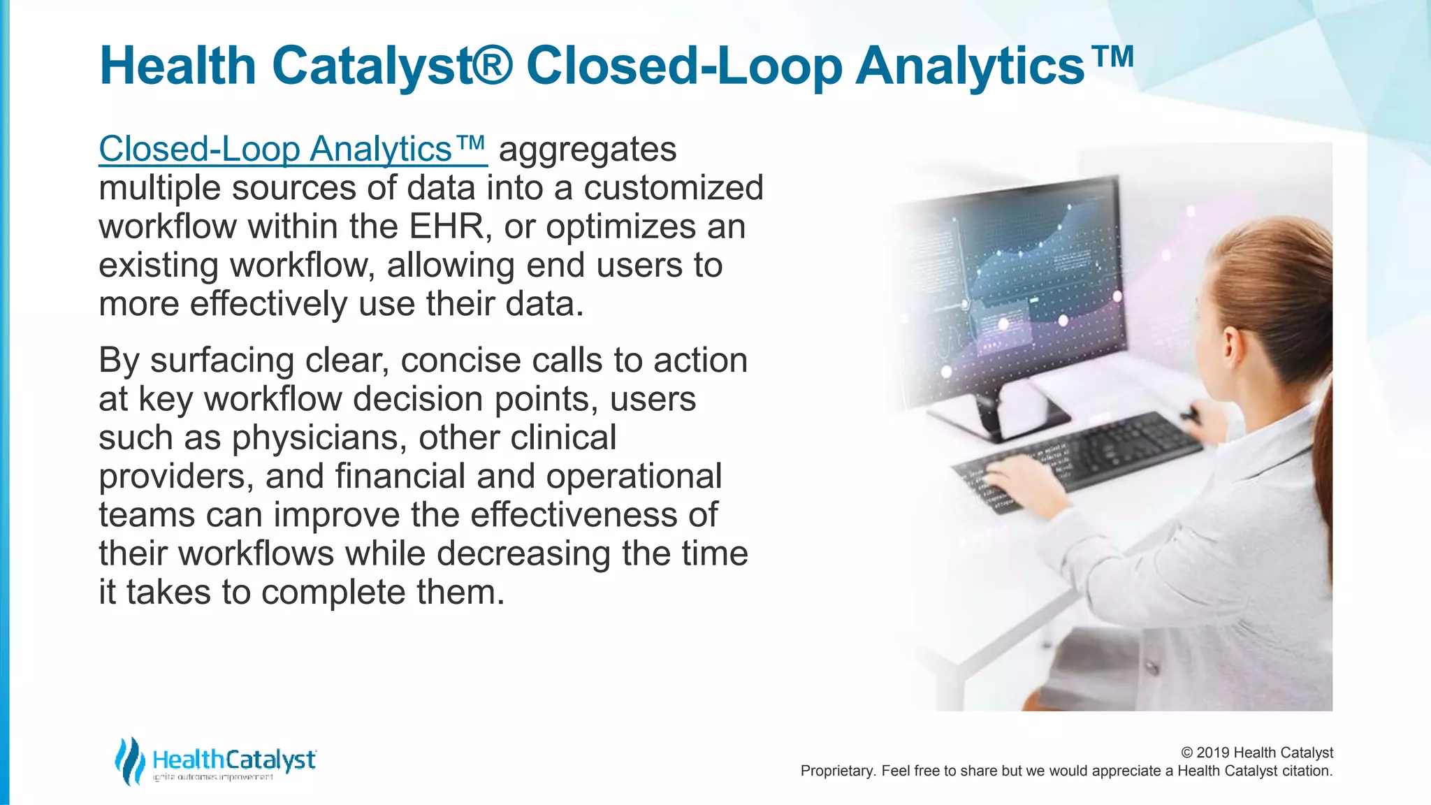 © 2019 Health Catalyst
Proprietary. Feel free to share but we would appreciate a Health Catalyst citation.
Health Catalyst® Closed-Loop Analytics™
Closed-Loop Analytics™ aggregates
multiple sources of data into a customized
workflow within the EHR, or optimizes an
existing workflow, allowing end users to
more effectively use their data.
By surfacing clear, concise calls to action
at key workflow decision points, users
such as physicians, other clinical
providers, and financial and operational
teams can improve the effectiveness of
their workflows while decreasing the time
it takes to complete them.
 