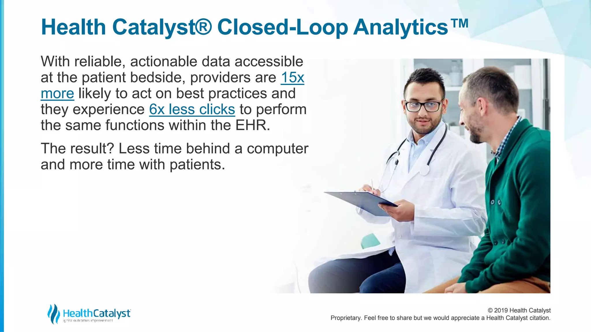 © 2019 Health Catalyst
Proprietary. Feel free to share but we would appreciate a Health Catalyst citation.
Health Catalyst® Closed-Loop Analytics™
With reliable, actionable data accessible
at the patient bedside, providers are 15x
more likely to act on best practices and
they experience 6x less clicks to perform
the same functions within the EHR.
The result? Less time behind a computer
and more time with patients.
 