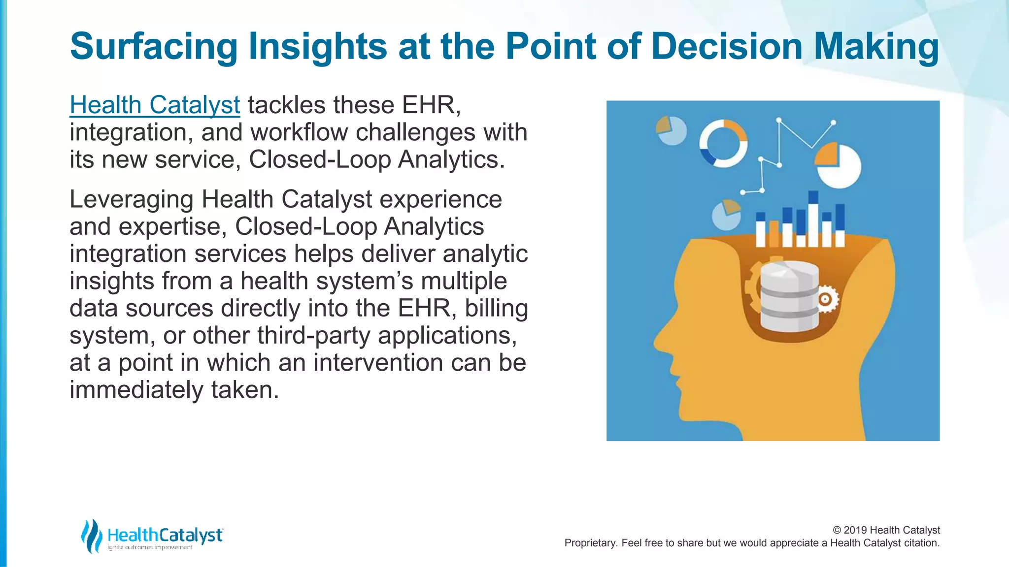 © 2019 Health Catalyst
Proprietary. Feel free to share but we would appreciate a Health Catalyst citation.
Surfacing Insights at the Point of Decision Making
Health Catalyst tackles these EHR,
integration, and workflow challenges with
its new service, Closed-Loop Analytics.
Leveraging Health Catalyst experience
and expertise, Closed-Loop Analytics
integration services helps deliver analytic
insights from a health system’s multiple
data sources directly into the EHR, billing
system, or other third-party applications,
at a point in which an intervention can be
immediately taken.
 