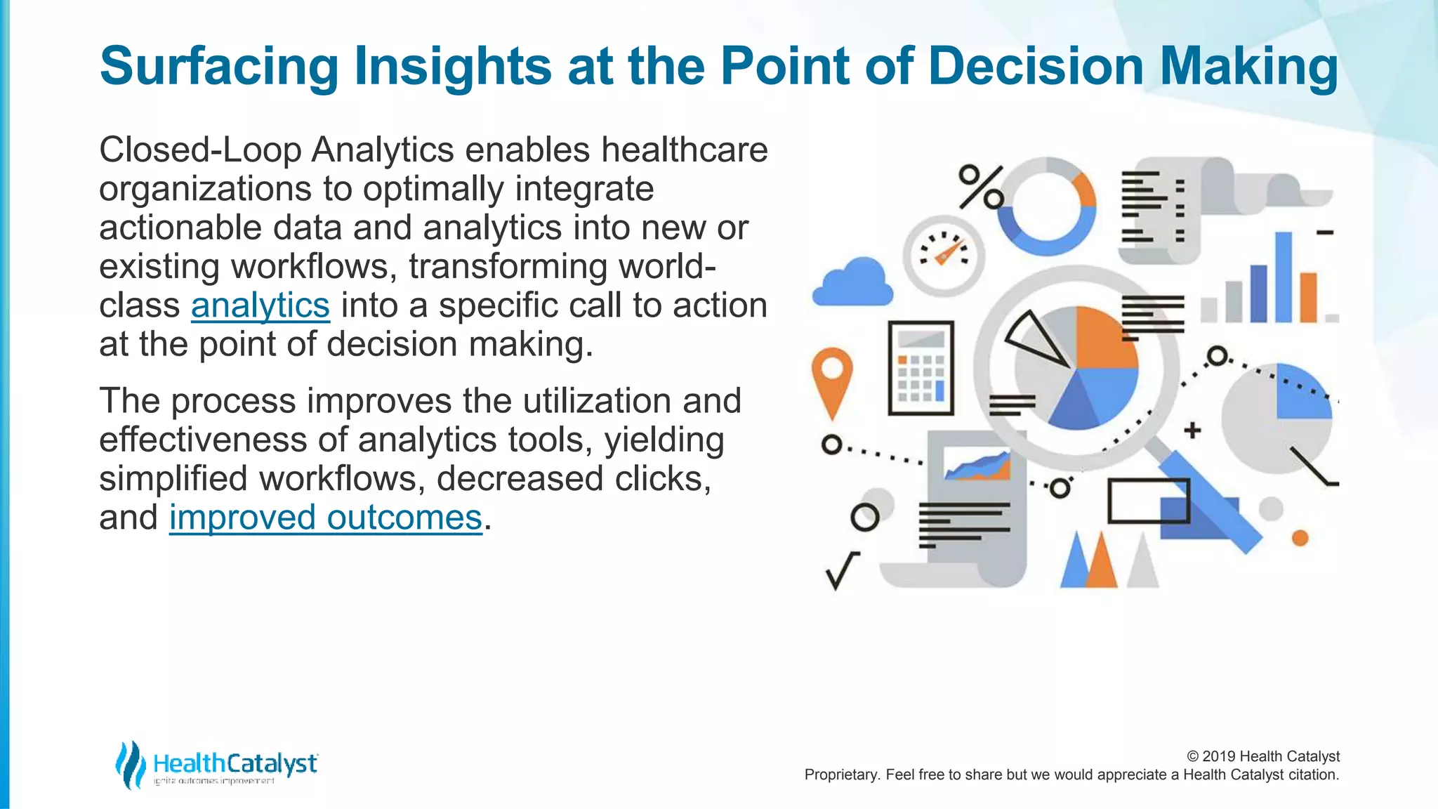 © 2019 Health Catalyst
Proprietary. Feel free to share but we would appreciate a Health Catalyst citation.
Surfacing Insights at the Point of Decision Making
Closed-Loop Analytics enables healthcare
organizations to optimally integrate
actionable data and analytics into new or
existing workflows, transforming world-
class analytics into a specific call to action
at the point of decision making.
The process improves the utilization and
effectiveness of analytics tools, yielding
simplified workflows, decreased clicks,
and improved outcomes.
 