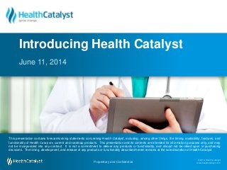 © 2014 Health Catalyst
www.healthcatalyst.com
Proprietary and Confidential#TimeForAnalytics
© 2014 Health Catalyst
www.healthcatalyst.comProprietary and Confidential
This presentation contains forward-looking statements concerning Health Catalyst, including, among other things, the timing, availability, features, and
functionality of Health Catalyst’s current and roadmap products. This presentation and its contents are intended for information purposes only, and may
not be incorporated into any contract. It is not a commitment to deliver any products or functionality, and should not be relied upon in purchasing
decisions. The timing, development, and release of any products or functionality described herein remains at the sole discretion of Health Catalyst.
June 11, 2014
Introducing Health Catalyst
 