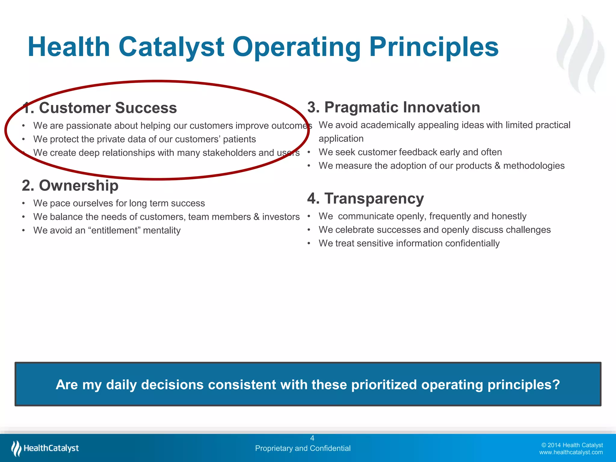 © 2014 Health Catalyst
www.healthcatalyst.com
Proprietary and Confidential
Health Catalyst Operating Principles
4
1. Customer Success
• We are passionate about helping our customers improve outcomes
• We protect the private data of our customers’ patients
• We create deep relationships with many stakeholders and users
2. Ownership
• We pace ourselves for long term success
• We balance the needs of customers, team members & investors
• We avoid an “entitlement” mentality
Are my daily decisions consistent with these prioritized operating principles?
3. Pragmatic Innovation
• We avoid academically appealing ideas with limited practical
application
• We seek customer feedback early and often
• We measure the adoption of our products & methodologies
4. Transparency
• We communicate openly, frequently and honestly
• We celebrate successes and openly discuss challenges
• We treat sensitive information confidentially
 