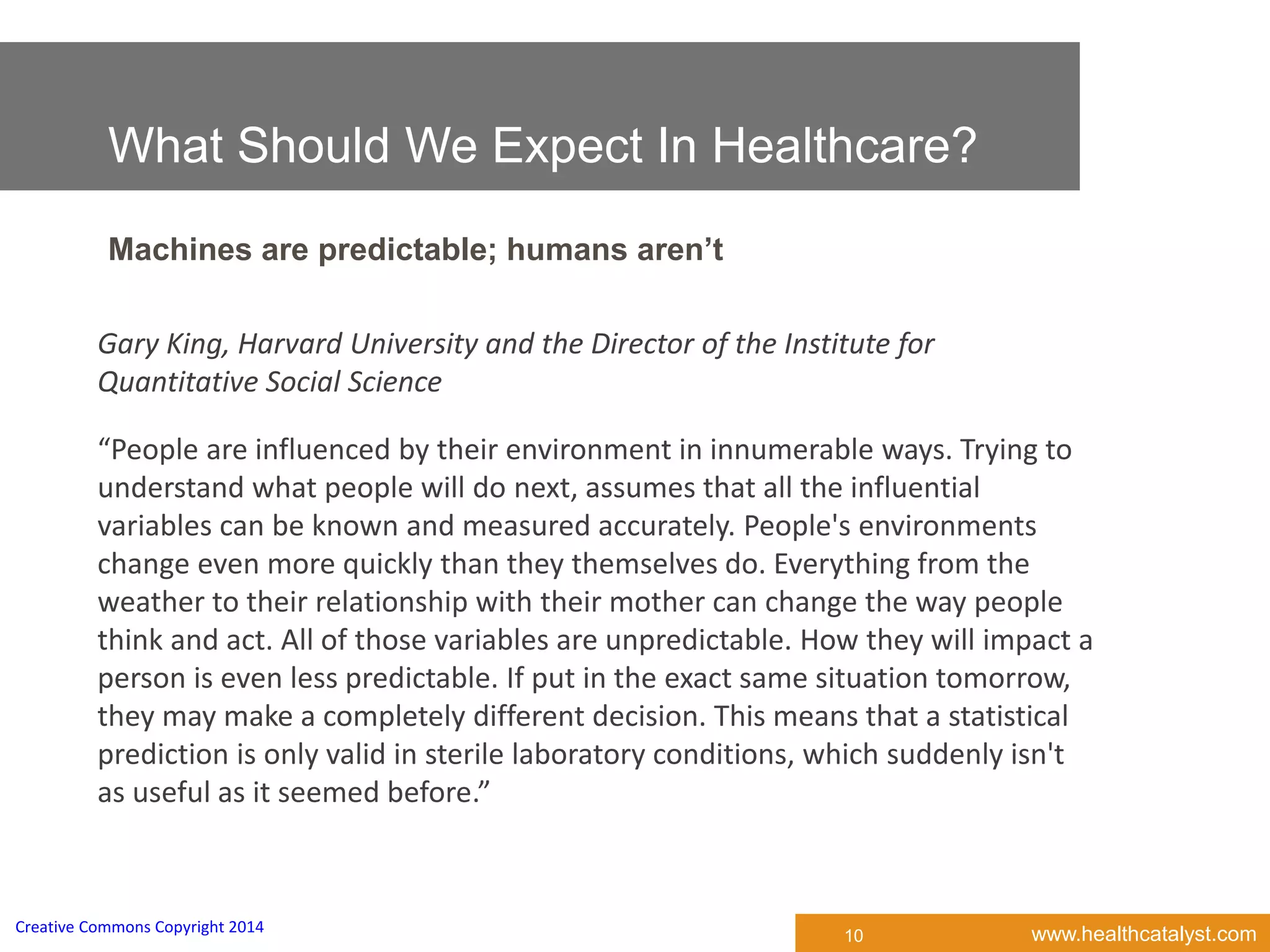 www.healthcatalyst.comCreative Commons Copyright 2014
What Should We Expect In Healthcare?
Machines are predictable; humans aren’t
10
“People are influenced by their environment in innumerable ways. Trying to
understand what people will do next, assumes that all the influential
variables can be known and measured accurately. People's environments
change even more quickly than they themselves do. Everything from the
weather to their relationship with their mother can change the way people
think and act. All of those variables are unpredictable. How they will impact a
person is even less predictable. If put in the exact same situation tomorrow,
they may make a completely different decision. This means that a statistical
prediction is only valid in sterile laboratory conditions, which suddenly isn't
as useful as it seemed before.”
Gary King, Harvard University and the Director of the Institute for
Quantitative Social Science
 