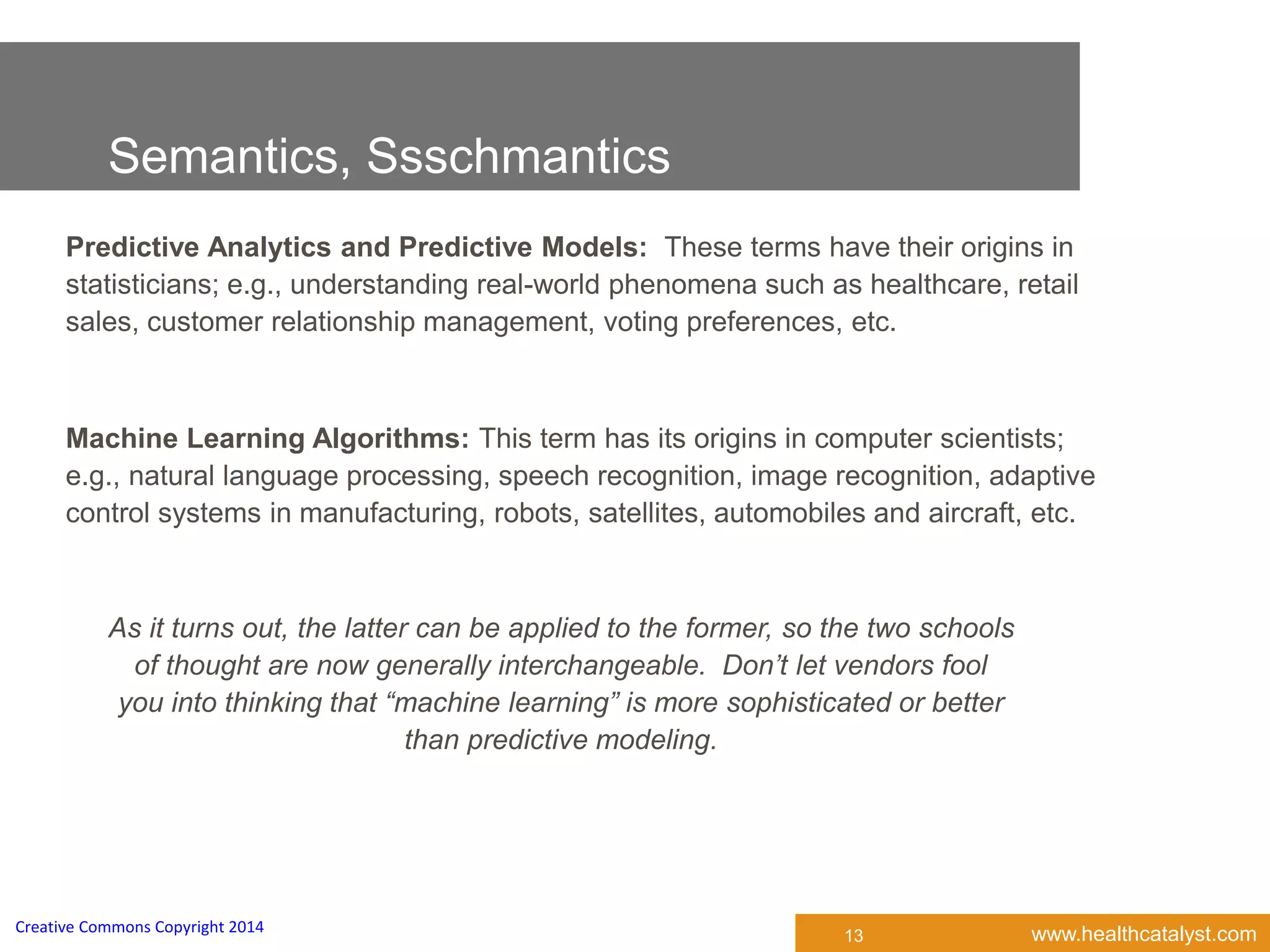 www.healthcatalyst.comCreative Commons Copyright 2014
Semantics, Ssschmantics
Predictive Analytics and Predictive Models: These terms have their origins in
statisticians; e.g., understanding real-world phenomena such as healthcare, retail
sales, customer relationship management, voting preferences, etc.
Machine Learning Algorithms: This term has its origins in computer scientists;
e.g., natural language processing, speech recognition, image recognition, adaptive
control systems in manufacturing, robots, satellites, automobiles and aircraft, etc.
13
As it turns out, the latter can be applied to the former, so the two schools
of thought are now generally interchangeable. Don’t let vendors fool
you into thinking that “machine learning” is more sophisticated or better
than predictive modeling.
 