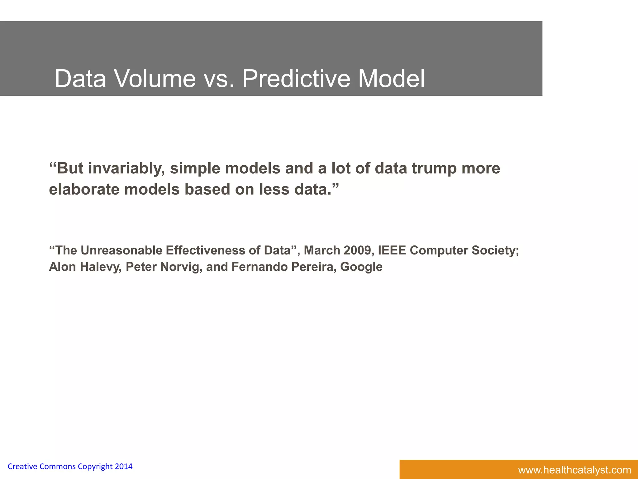 www.healthcatalyst.comCreative Commons Copyright 2014
Data Volume vs. Predictive Model
“But invariably, simple models and a lot of data trump more
elaborate models based on less data.”
“The Unreasonable Effectiveness of Data”, March 2009, IEEE Computer Society;
Alon Halevy, Peter Norvig, and Fernando Pereira, Google
 