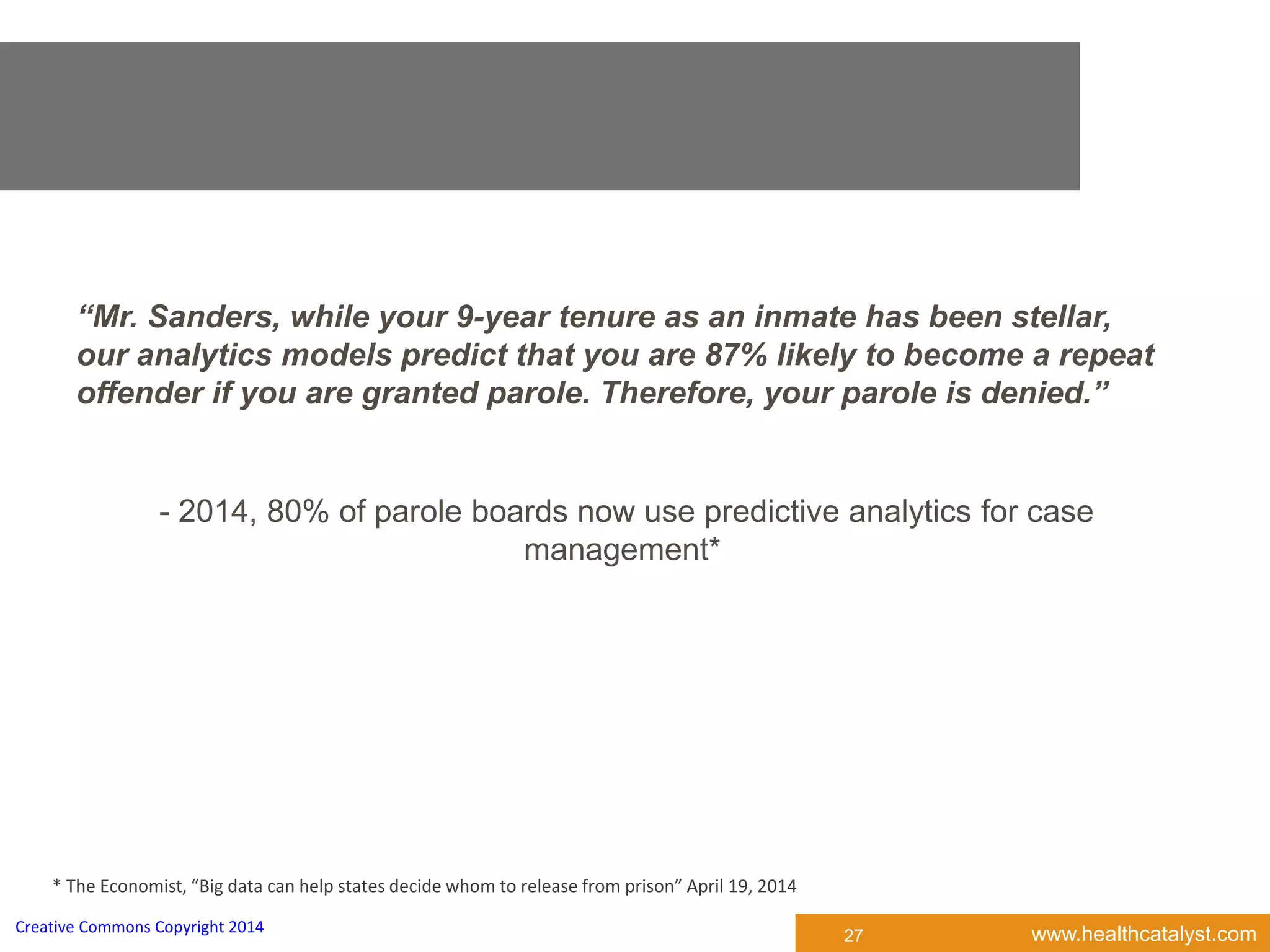 www.healthcatalyst.comCreative Commons Copyright 2014
“Mr. Sanders, while your 9-year tenure as an inmate has been stellar,
our analytics models predict that you are 87% likely to become a repeat
offender if you are granted parole. Therefore, your parole is denied.”
- 2014, 80% of parole boards now use predictive analytics for case
management*
* The Economist, “Big data can help states decide whom to release from prison” April 19, 2014
27
 
