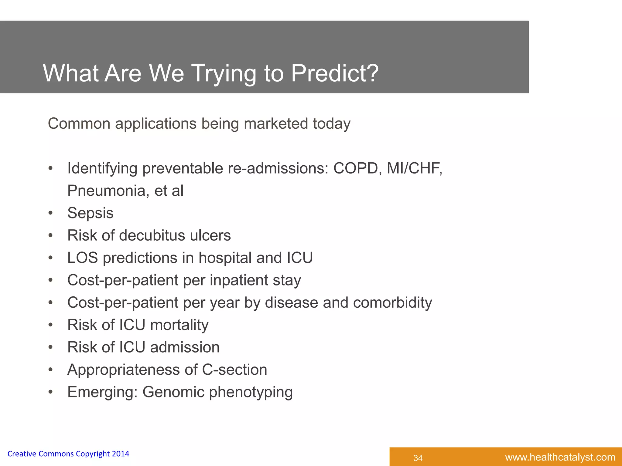 www.healthcatalyst.comCreative Commons Copyright 2014
What Are We Trying to Predict?
Common applications being marketed today
• Identifying preventable re-admissions: COPD, MI/CHF,
Pneumonia, et al
• Sepsis
• Risk of decubitus ulcers
• LOS predictions in hospital and ICU
• Cost-per-patient per inpatient stay
• Cost-per-patient per year by disease and comorbidity
• Risk of ICU mortality
• Risk of ICU admission
• Appropriateness of C-section
• Emerging: Genomic phenotyping
34
 
