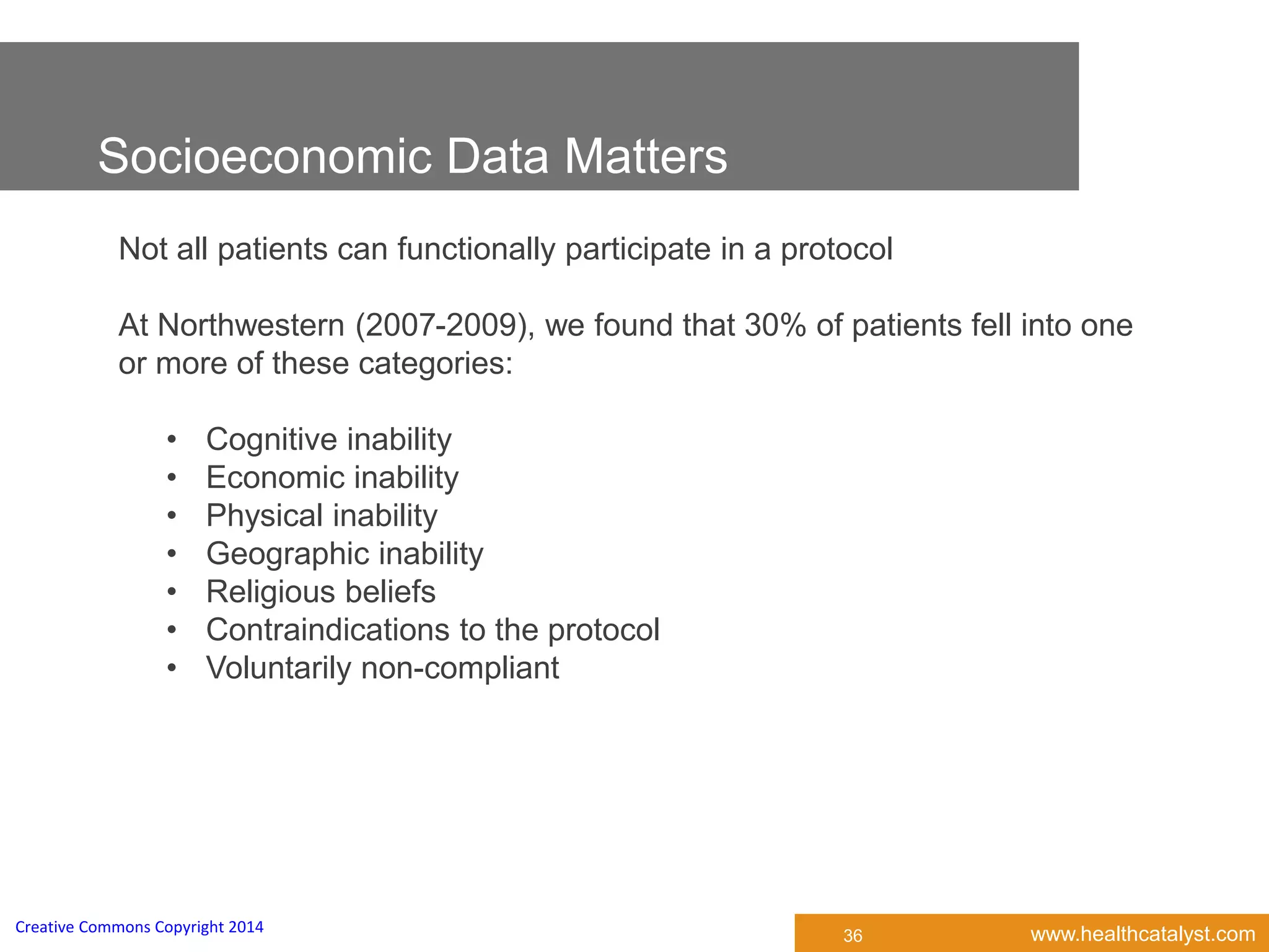 www.healthcatalyst.comCreative Commons Copyright 2014
Not all patients can functionally participate in a protocol
At Northwestern (2007-2009), we found that 30% of patients fell into one
or more of these categories:
• Cognitive inability
• Economic inability
• Physical inability
• Geographic inability
• Religious beliefs
• Contraindications to the protocol
• Voluntarily non-compliant
Socioeconomic Data Matters
36
 