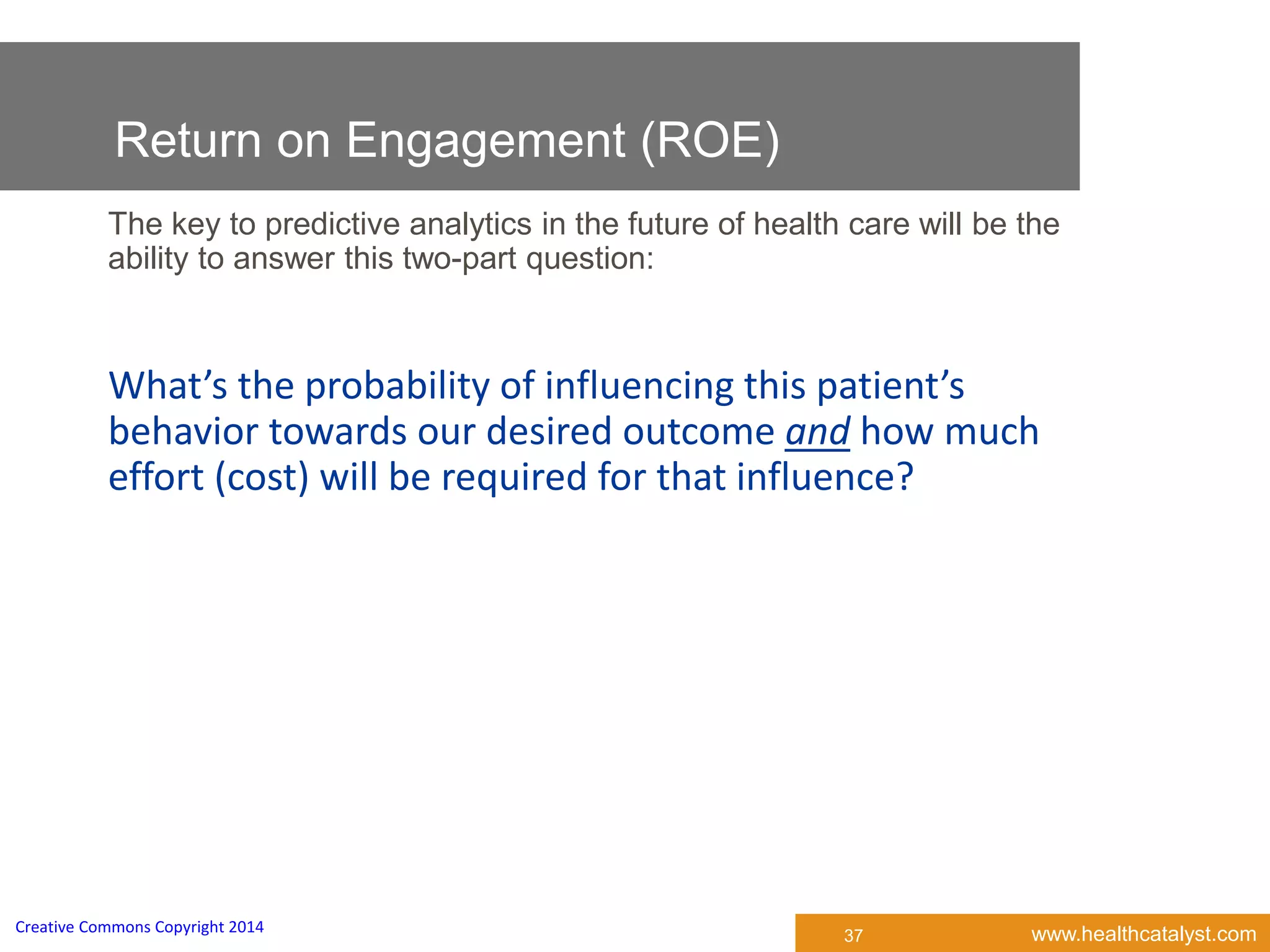 www.healthcatalyst.comCreative Commons Copyright 2014
37
The key to predictive analytics in the future of health care will be the
ability to answer this two-part question:
What’s the probability of influencing this patient’s
behavior towards our desired outcome and how much
effort (cost) will be required for that influence?
Return on Engagement (ROE)
 