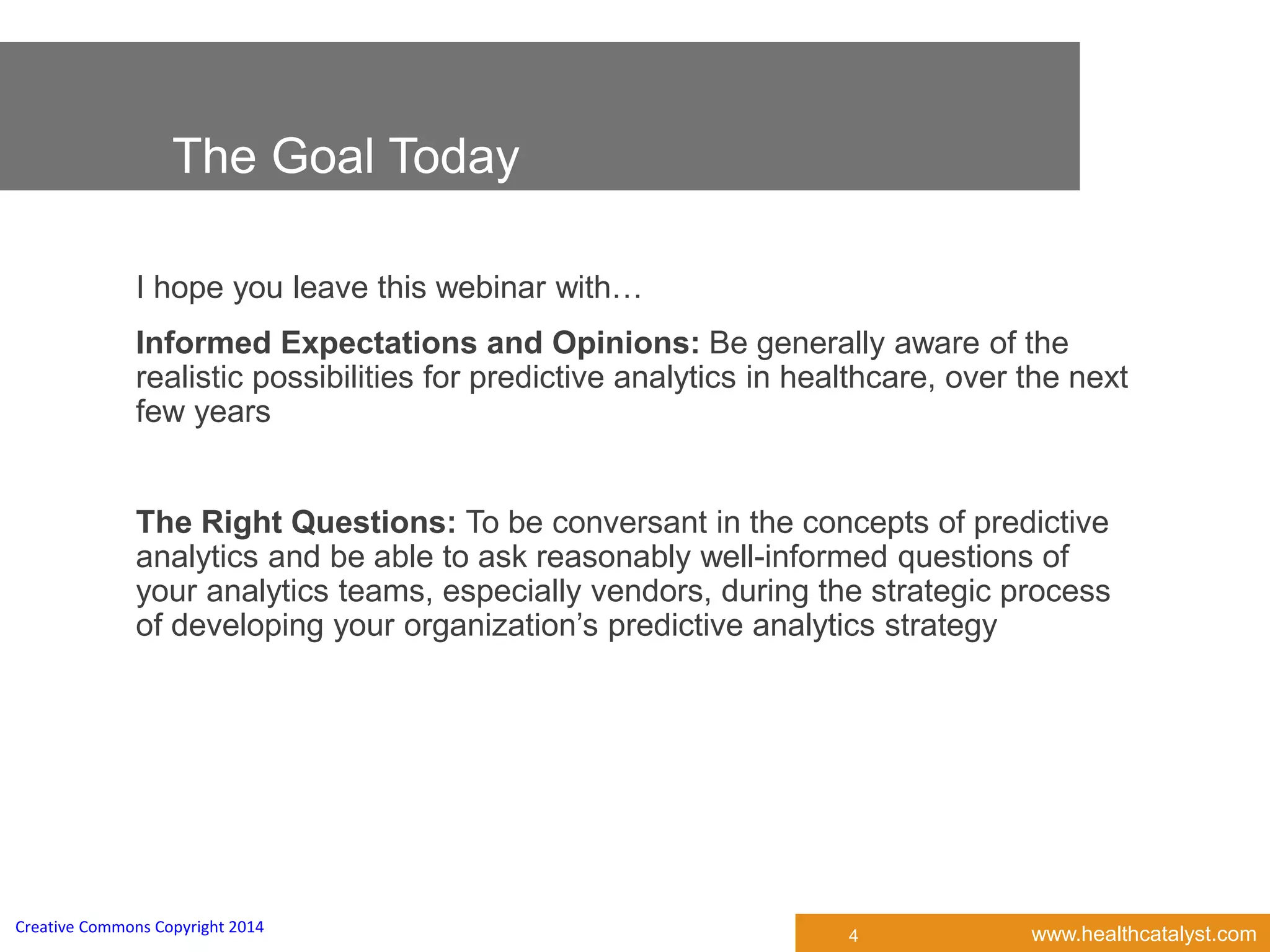 www.healthcatalyst.comCreative Commons Copyright 2014
The Goal Today
I hope you leave this webinar with…
Informed Expectations and Opinions: Be generally aware of the
realistic possibilities for predictive analytics in healthcare, over the next
few years
The Right Questions: To be conversant in the concepts of predictive
analytics and be able to ask reasonably well-informed questions of
your analytics teams, especially vendors, during the strategic process
of developing your organization’s predictive analytics strategy
4
 