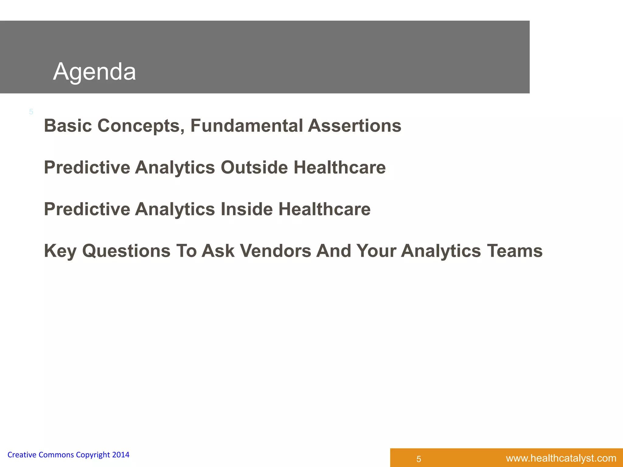 www.healthcatalyst.comCreative Commons Copyright 2014
5
Agenda
5
Basic Concepts, Fundamental Assertions
Predictive Analytics Outside Healthcare
Predictive Analytics Inside Healthcare
Key Questions To Ask Vendors And Your Analytics Teams
 