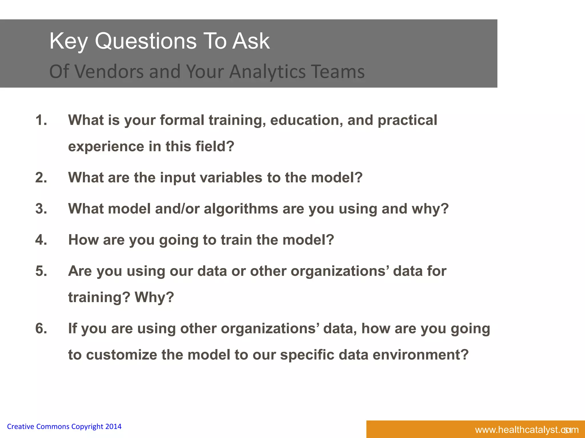 www.healthcatalyst.comCreative Commons Copyright 2014
Key Questions To Ask
Of Vendors and Your Analytics Teams
51
1. What is your formal training, education, and practical
experience in this field?
2. What are the input variables to the model?
3. What model and/or algorithms are you using and why?
4. How are you going to train the model?
5. Are you using our data or other organizations’ data for
training? Why?
6. If you are using other organizations’ data, how are you going
to customize the model to our specific data environment?
 