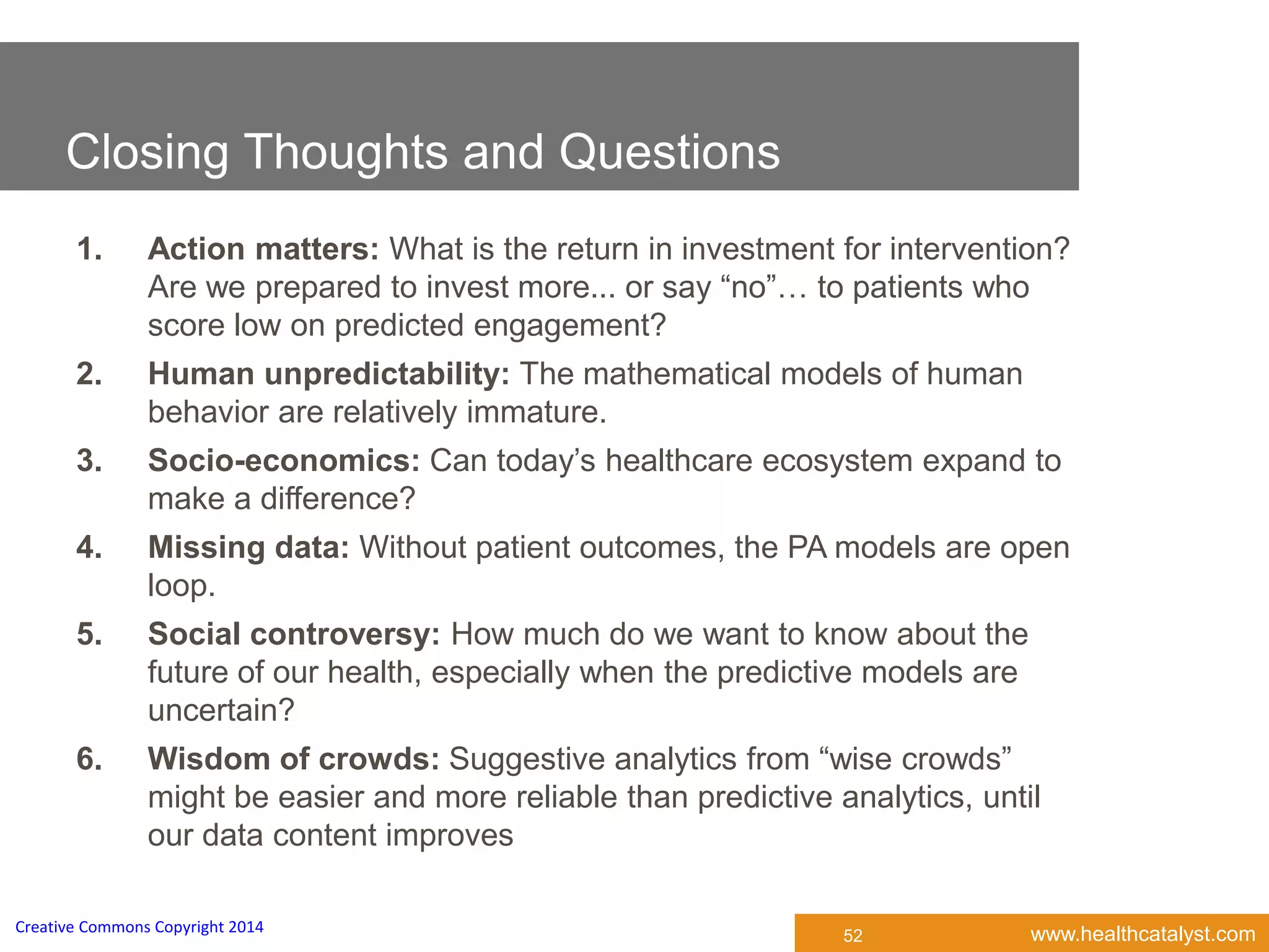www.healthcatalyst.comCreative Commons Copyright 2014
52
1. Action matters: What is the return in investment for intervention?
Are we prepared to invest more... or say “no”… to patients who
score low on predicted engagement?
2. Human unpredictability: The mathematical models of human
behavior are relatively immature.
3. Socio-economics: Can today’s healthcare ecosystem expand to
make a difference?
4. Missing data: Without patient outcomes, the PA models are open
loop.
5. Social controversy: How much do we want to know about the
future of our health, especially when the predictive models are
uncertain?
6. Wisdom of crowds: Suggestive analytics from “wise crowds”
might be easier and more reliable than predictive analytics, until
our data content improves
Closing Thoughts and Questions
 