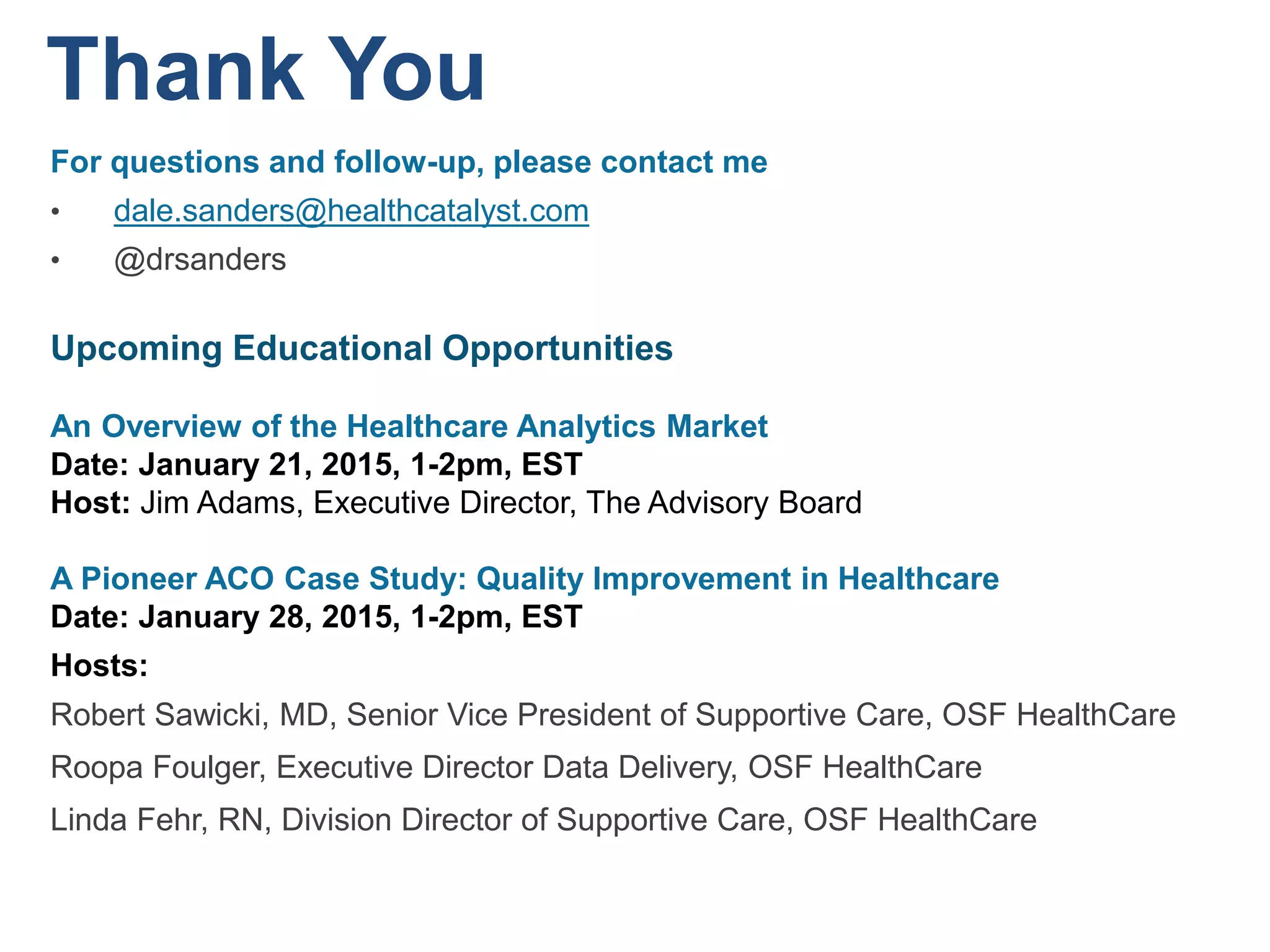 Thank You
For questions and follow-up, please contact me
• dale.sanders@healthcatalyst.com
• @drsanders
Upcoming Educational Opportunities
An Overview of the Healthcare Analytics Market
Date: January 21, 2015, 1-2pm, EST
Host: Jim Adams, Executive Director, The Advisory Board
A Pioneer ACO Case Study: Quality Improvement in Healthcare
Date: January 28, 2015, 1-2pm, EST
Hosts:
Robert Sawicki, MD, Senior Vice President of Supportive Care, OSF HealthCare
Roopa Foulger, Executive Director Data Delivery, OSF HealthCare
Linda Fehr, RN, Division Director of Supportive Care, OSF HealthCare
 