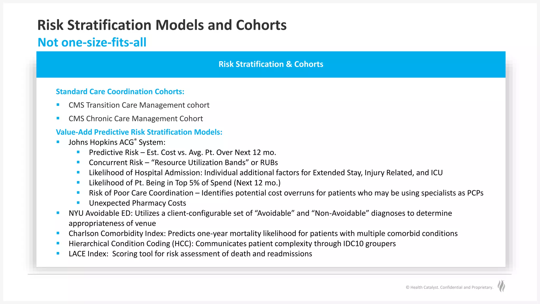 © Health Catalyst. Confidential and Proprietary.
Risk Stratification Models and Cohorts
Not one-size-fits-all
Risk Stratification & Cohorts
Standard Care Coordination Cohorts:
 CMS Transition Care Management cohort
 CMS Chronic Care Management Cohort
Value-Add Predictive Risk Stratification Models:
 Johns Hopkins ACG® System:
 Predictive Risk – Est. Cost vs. Avg. Pt. Over Next 12 mo.
 Concurrent Risk – “Resource Utilization Bands” or RUBs
 Likelihood of Hospital Admission: Individual additional factors for Extended Stay, Injury Related, and ICU
 Likelihood of Pt. Being in Top 5% of Spend (Next 12 mo.)
 Risk of Poor Care Coordination – Identifies potential cost overruns for patients who may be using specialists as PCPs
 Unexpected Pharmacy Costs
 NYU Avoidable ED: Utilizes a client-configurable set of “Avoidable” and “Non-Avoidable” diagnoses to determine
appropriateness of venue
 Charlson Comorbidity Index: Predicts one-year mortality likelihood for patients with multiple comorbid conditions
 Hierarchical Condition Coding (HCC): Communicates patient complexity through IDC10 groupers
 LACE Index: Scoring tool for risk assessment of death and readmissions
 