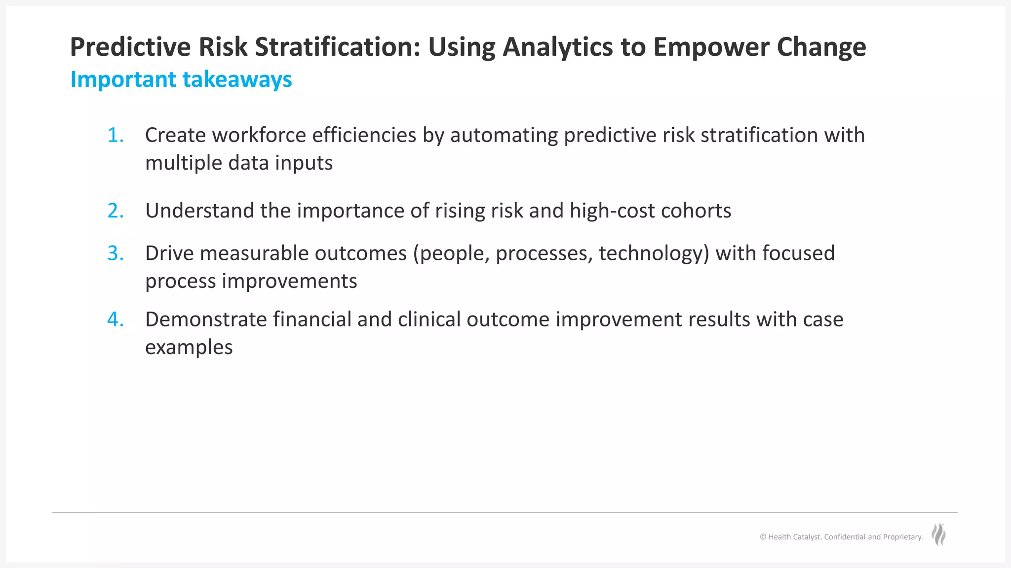 © Health Catalyst. Confidential and Proprietary.
Predictive Risk Stratification: Using Analytics to Empower Change
1. Create workforce efficiencies by automating predictive risk stratification with
multiple data inputs
2. Understand the importance of rising risk and high-cost cohorts
3. Drive measurable outcomes (people, processes, technology) with focused
process improvements
4. Demonstrate financial and clinical outcome improvement results with case
examples
Important takeaways
 