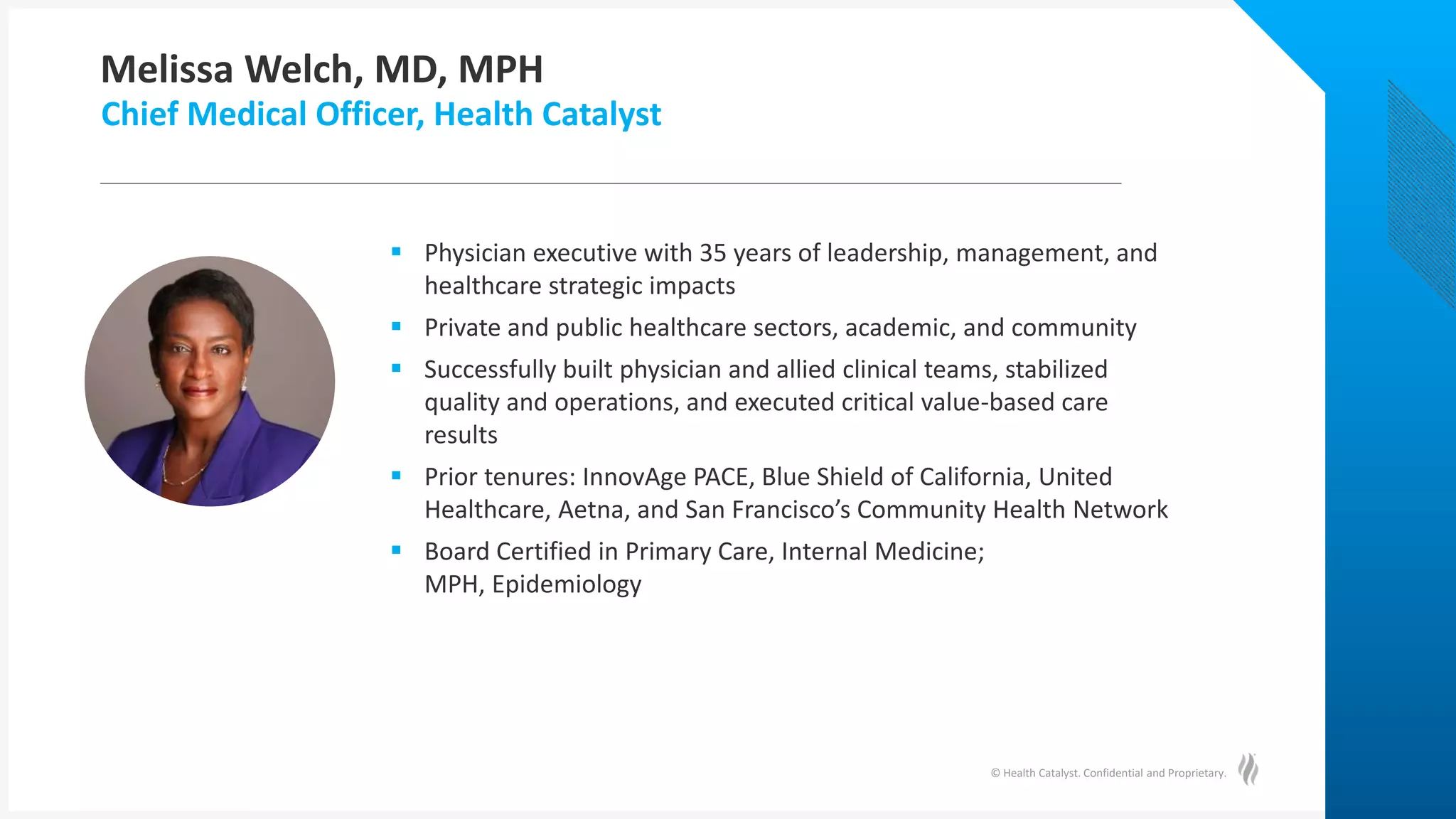 © Health Catalyst. Confidential and Proprietary.
Melissa Welch, MD, MPH
Chief Medical Officer, Health Catalyst
 Physician executive with 35 years of leadership, management, and
healthcare strategic impacts
 Private and public healthcare sectors, academic, and community
 Successfully built physician and allied clinical teams, stabilized
quality and operations, and executed critical value-based care
results
 Prior tenures: InnovAge PACE, Blue Shield of California, United
Healthcare, Aetna, and San Francisco’s Community Health Network
 Board Certified in Primary Care, Internal Medicine;
MPH, Epidemiology
 