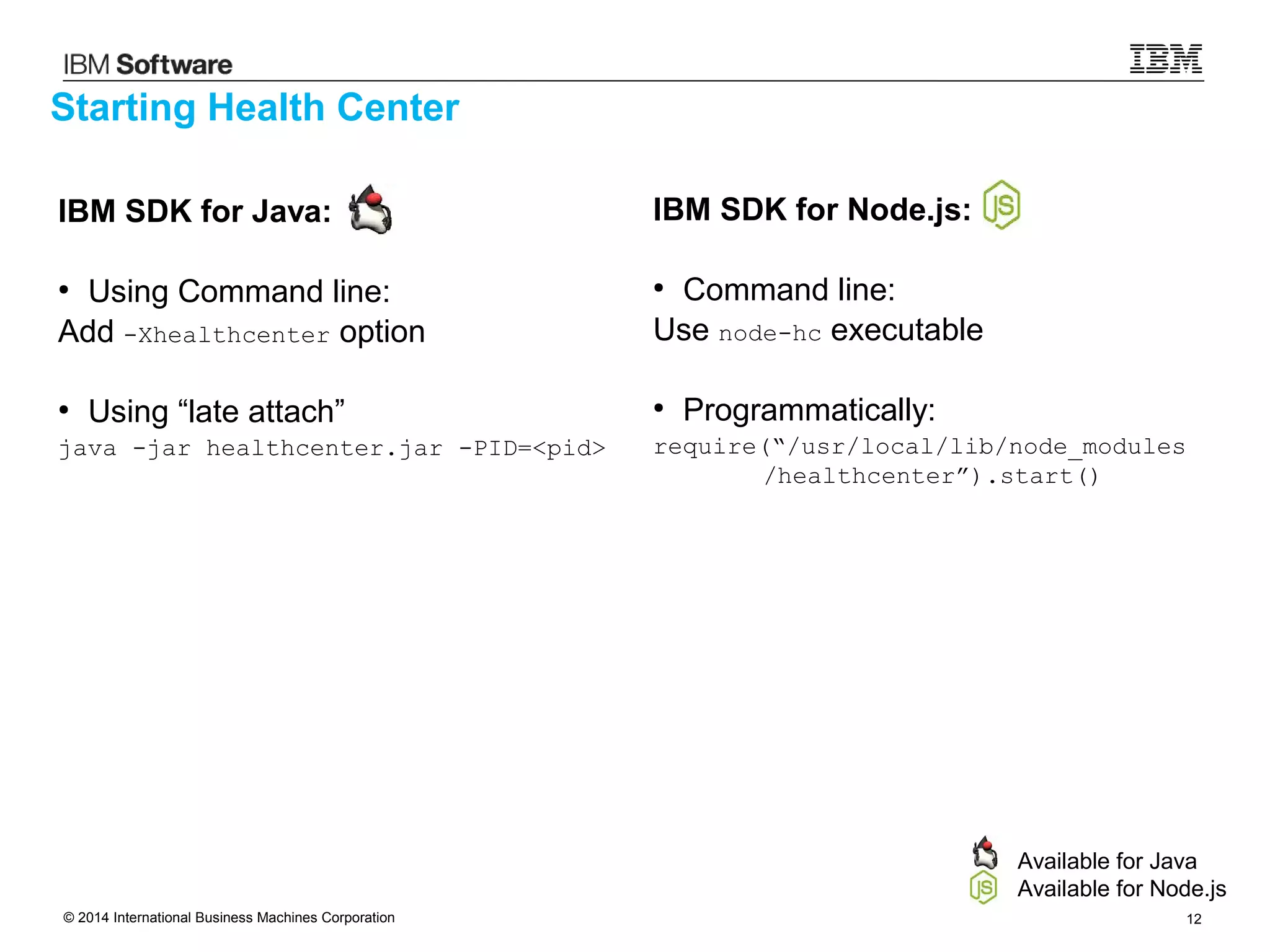 © 2014 International Business Machines Corporation 12
IBM SDK for Java:
●
Using Command line:
Add -Xhealthcenter option
●
Using “late attach”
java -jar healthcenter.jar -PID=<pid>
Starting Health Center
IBM SDK for Node.js:
●
Command line:
Use node-hc executable
●
Programmatically:
require(“/usr/local/lib/node_modules
/healthcenter”).start()
Available for Java
Available for Node.js
 