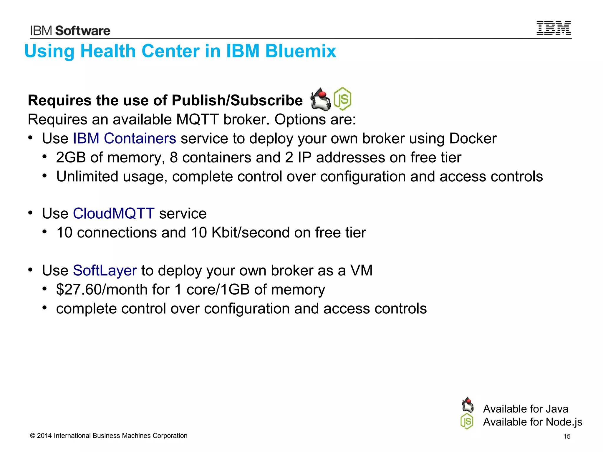 © 2014 International Business Machines Corporation 15
Requires the use of Publish/Subscribe
Requires an available MQTT broker. Options are:
●
Use IBM Containers service to deploy your own broker using Docker
●
2GB of memory, 8 containers and 2 IP addresses on free tier
●
Unlimited usage, complete control over configuration and access controls
●
Use CloudMQTT service
●
10 connections and 10 Kbit/second on free tier
●
Use SoftLayer to deploy your own broker as a VM
●
$27.60/month for 1 core/1GB of memory
●
complete control over configuration and access controls
Using Health Center in IBM Bluemix
Available for Java
Available for Node.js
 
