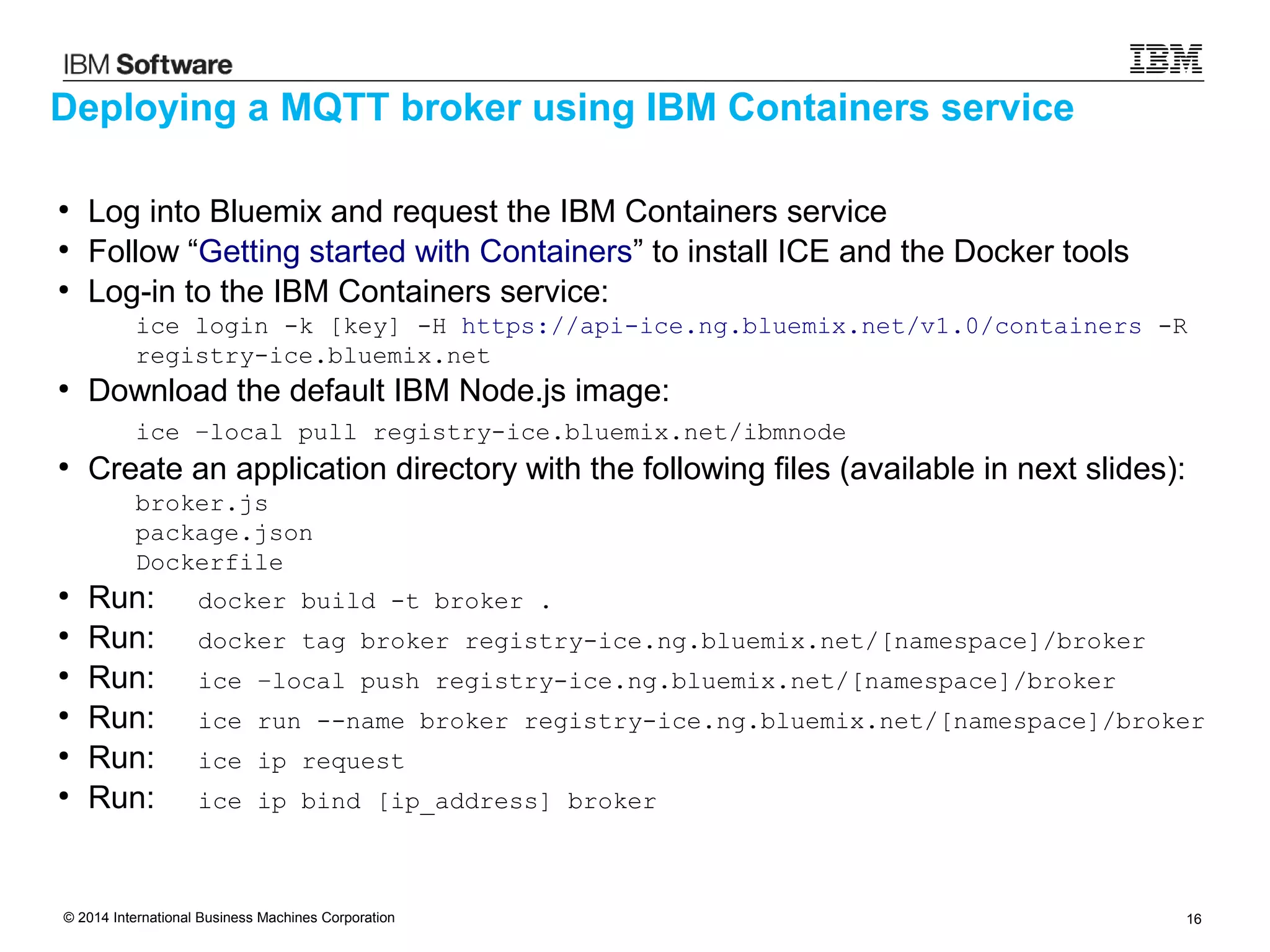 © 2014 International Business Machines Corporation 16
●
Log into Bluemix and request the IBM Containers service
●
Follow “Getting started with Containers” to install ICE and the Docker tools
●
Log-in to the IBM Containers service:
ice login -k [key] -H https://api-ice.ng.bluemix.net/v1.0/containers -R
registry-ice.bluemix.net
●
Download the default IBM Node.js image:
ice –local pull registry-ice.bluemix.net/ibmnode
●
Create an application directory with the following files (available in next slides):
broker.js
package.json
Dockerfile
●
Run: docker build -t broker .
●
Run: docker tag broker registry-ice.ng.bluemix.net/[namespace]/broker
●
Run: ice –local push registry-ice.ng.bluemix.net/[namespace]/broker
●
Run: ice run --name broker registry-ice.ng.bluemix.net/[namespace]/broker
●
Run: ice ip request
●
Run: ice ip bind [ip_address] broker
Deploying a MQTT broker using IBM Containers service
 