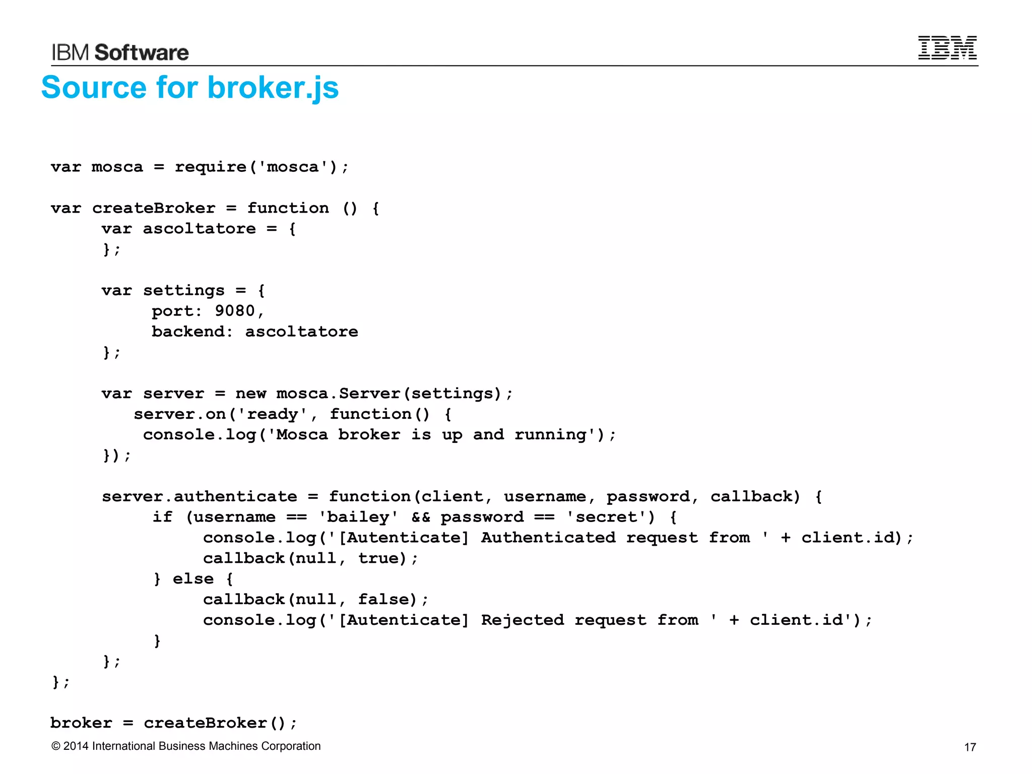 © 2014 International Business Machines Corporation 17
Source for broker.js
var mosca = require('mosca');
var createBroker = function () {
var ascoltatore = {
};
var settings = {
port: 9080,
backend: ascoltatore
};
var server = new mosca.Server(settings);
server.on('ready', function() {
console.log('Mosca broker is up and running');
});
server.authenticate = function(client, username, password, callback) {
if (username == 'bailey' && password == 'secret') {
console.log('[Autenticate] Authenticated request from ' + client.id);
callback(null, true);
} else {
callback(null, false);
console.log('[Autenticate] Rejected request from ' + client.id');
}
};
};
broker = createBroker();
 