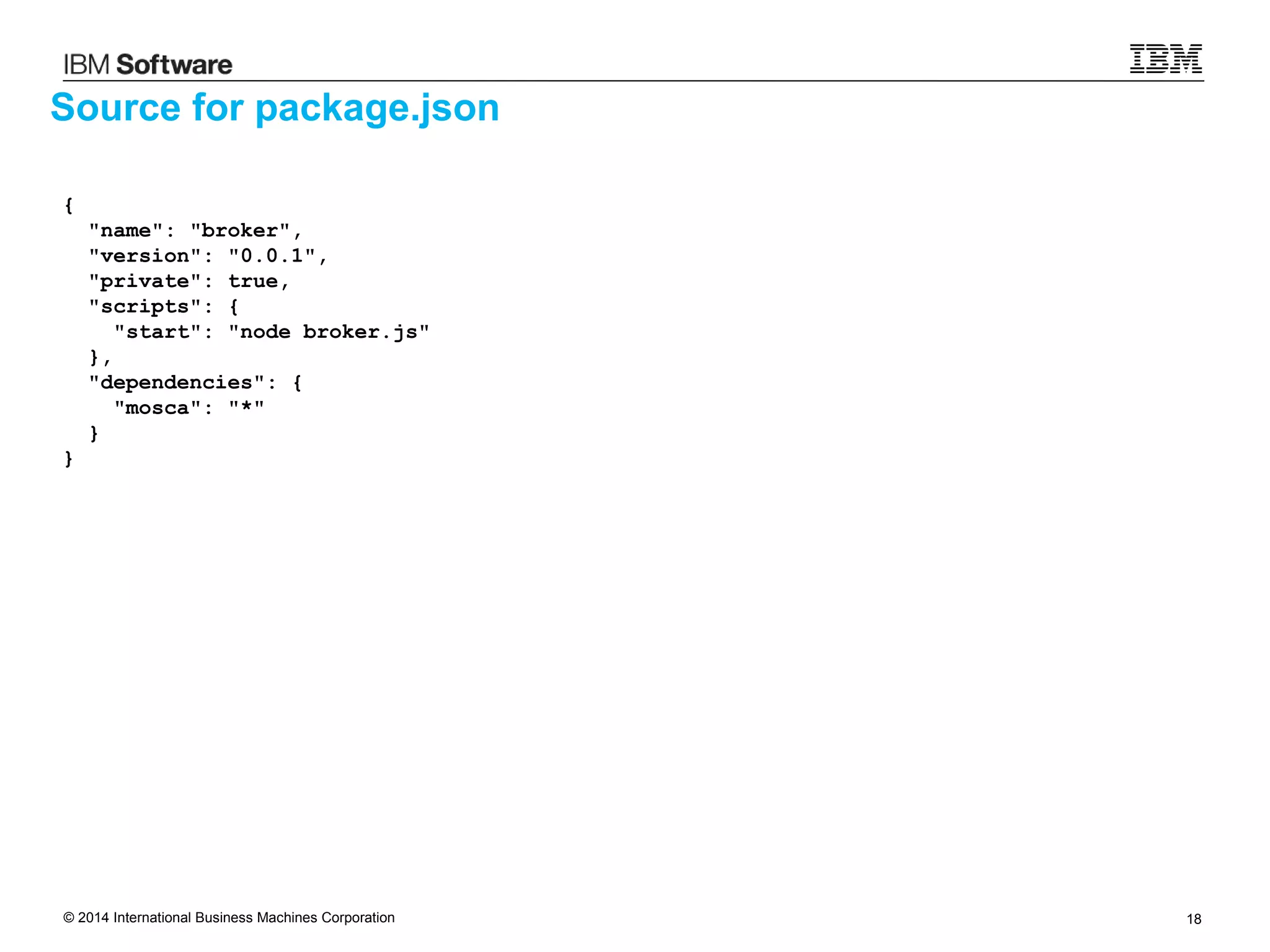 © 2014 International Business Machines Corporation 18
Source for package.json
{
"name": "broker",
"version": "0.0.1",
"private": true,
"scripts": {
"start": "node broker.js"
},
"dependencies": {
"mosca": "*"
}
}
 