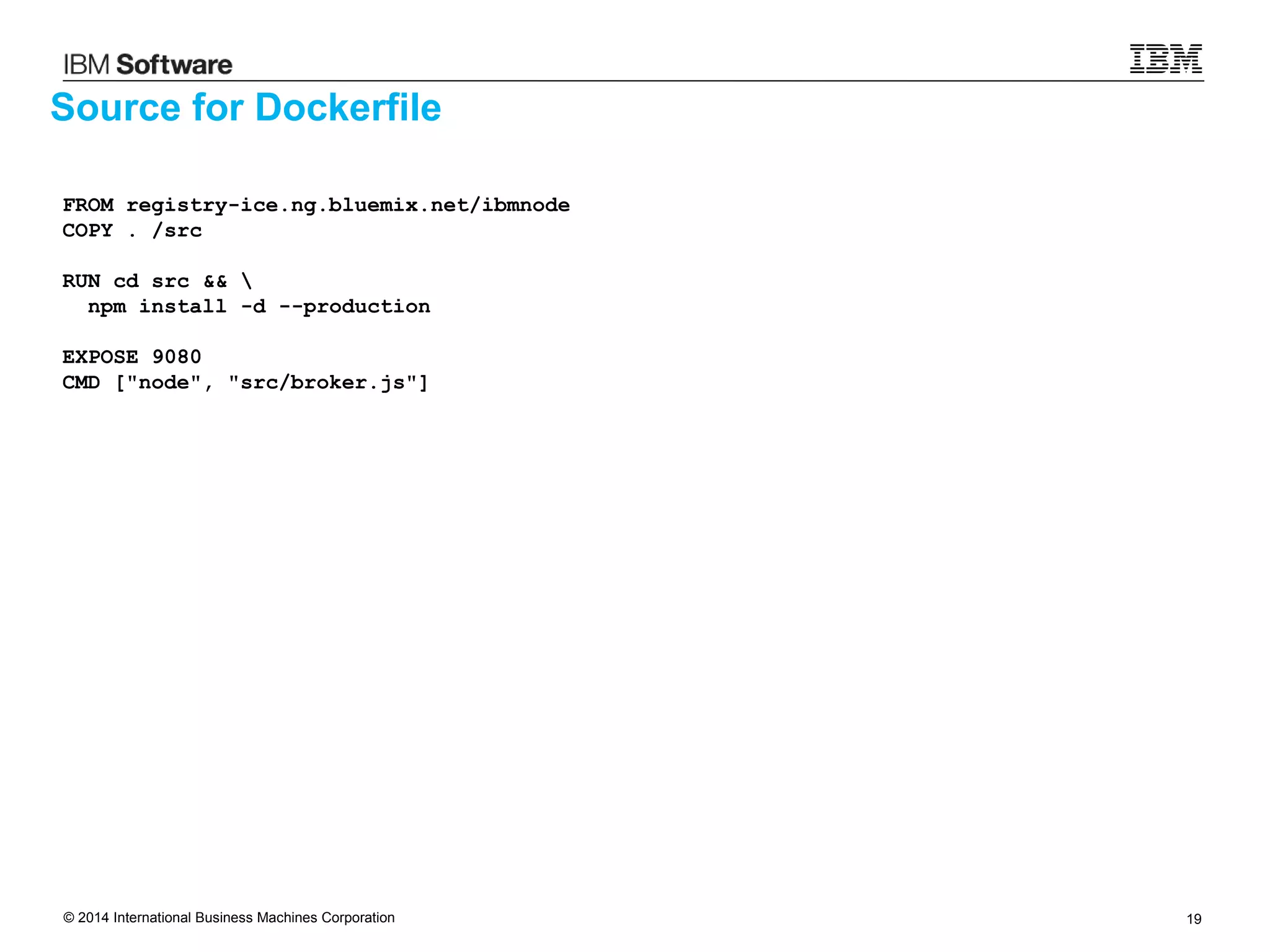 © 2014 International Business Machines Corporation 19
Source for Dockerfile
FROM registry-ice.ng.bluemix.net/ibmnode
COPY . /src
RUN cd src && 
npm install -d --production
EXPOSE 9080
CMD ["node", "src/broker.js"]
 