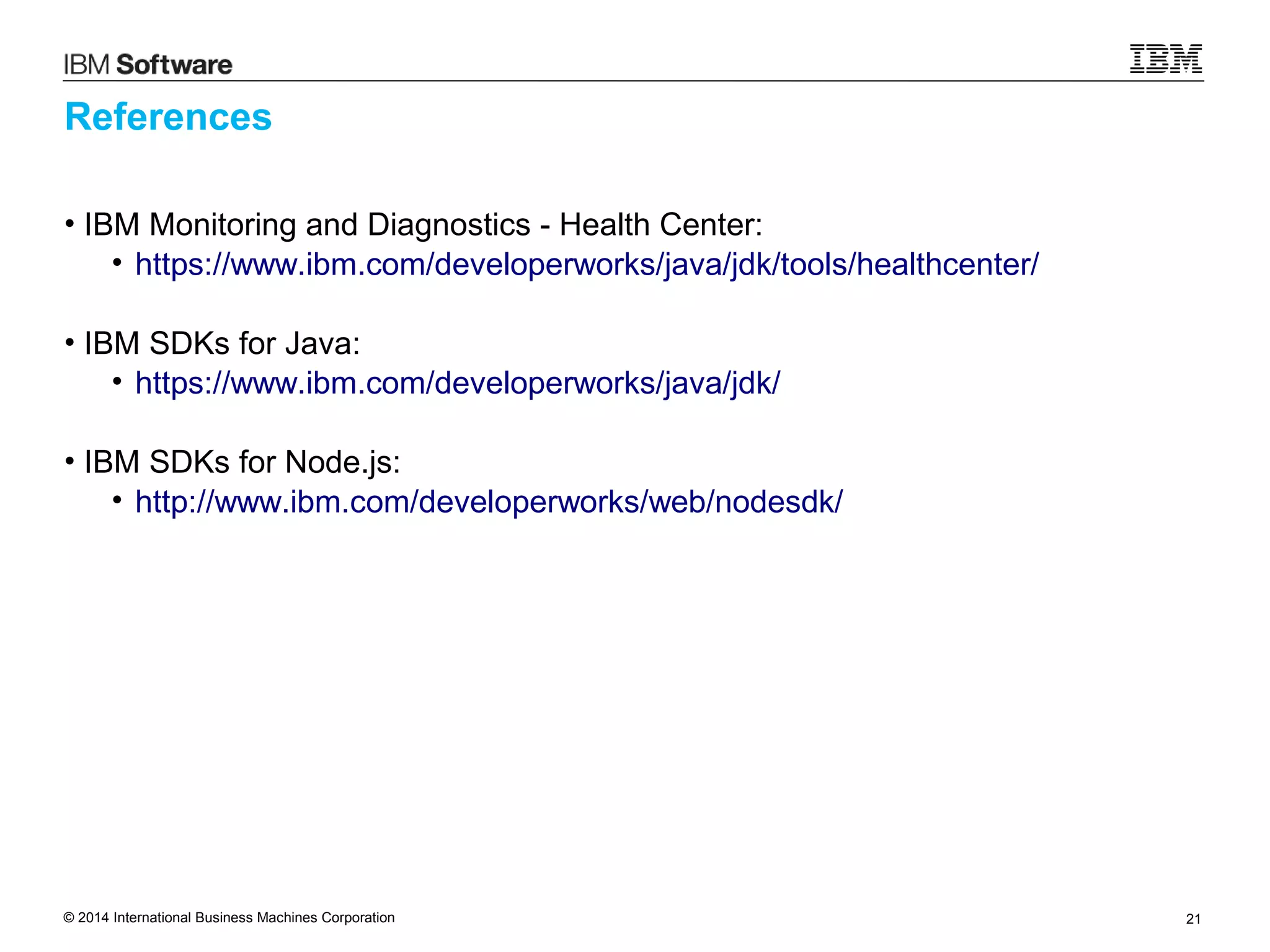 © 2014 International Business Machines Corporation 21
References
• IBM Monitoring and Diagnostics - Health Center:
• https://www.ibm.com/developerworks/java/jdk/tools/healthcenter/
• IBM SDKs for Java:
• https://www.ibm.com/developerworks/java/jdk/
• IBM SDKs for Node.js:
• http://www.ibm.com/developerworks/web/nodesdk/
 
