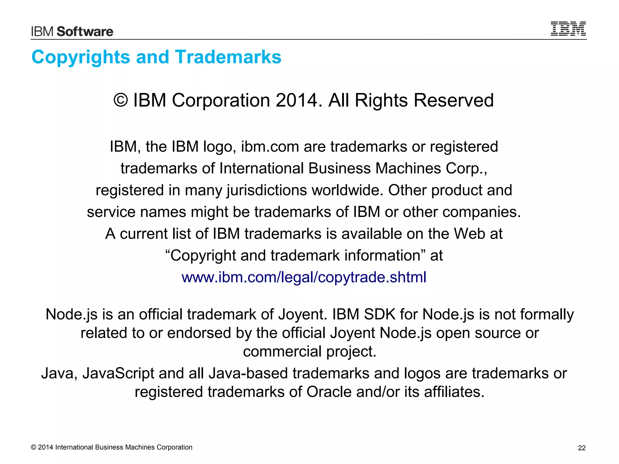 © 2014 International Business Machines Corporation 22
Copyrights and Trademarks
© IBM Corporation 2014. All Rights Reserved
IBM, the IBM logo, ibm.com are trademarks or registered
trademarks of International Business Machines Corp.,
registered in many jurisdictions worldwide. Other product and
service names might be trademarks of IBM or other companies.
A current list of IBM trademarks is available on the Web at
“Copyright and trademark information” at
www.ibm.com/legal/copytrade.shtml
Node.js is an official trademark of Joyent. IBM SDK for Node.js is not formally
related to or endorsed by the official Joyent Node.js open source or
commercial project.
Java, JavaScript and all Java-based trademarks and logos are trademarks or
registered trademarks of Oracle and/or its affiliates.
 