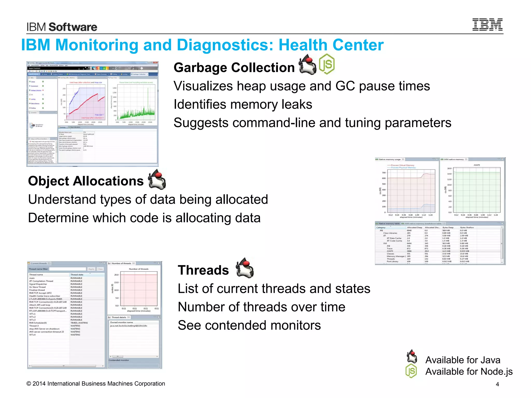 © 2014 International Business Machines Corporation 4
IBM Monitoring and Diagnostics: Health Center
Available for Java
Available for Node.js
Object Allocations
Understand types of data being allocated
Determine which code is allocating data
Threads
List of current threads and states
Number of threads over time
See contended monitors
Garbage Collection
Visualizes heap usage and GC pause times
Identifies memory leaks
Suggests command-line and tuning parameters
 