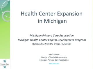 Health Center Expansion
        in Michigan

         Michigan Primary Care Association
Michigan Health Center Capital Development Program
          With funding from the Kresge Foundation



                            Neal Colburn
                  Director of Capital Development
                 Michigan Primary Care Association
                           www.mpca.net
 