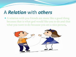 A Relation with othersA relation with you friends are more like a good thing because that is what god would like you to do and that what you want to do because you are a nice person.