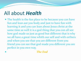 All about HealthThe health is the fun place to be because you can have fun and lean aut you body and just to have fun with learning it and you can lean about Jesus christ at the same time as well it is a god thing that you con all see how god made us just as good but different that is why we all have a great time whith our self and with orthers and when you see that you are different from you friend you can see that god made you different you are perfect in you own way.The End