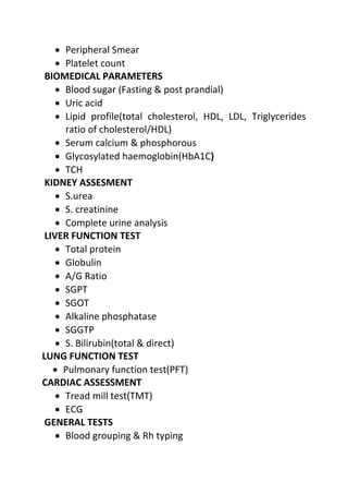 • Peripheral Smear
• Platelet count
BIOMEDICAL PARAMETERS
• Blood sugar (Fasting & post prandial)
• Uric acid
• Lipid profile(total cholesterol, HDL, LDL, Triglycerides
ratio of cholesterol/HDL)
• Serum calcium & phosphorous
• Glycosylated haemoglobin(HbA1C)
• TCH
KIDNEY ASSESMENT
• S.urea
• S. creatinine
• Complete urine analysis
LIVER FUNCTION TEST
• Total protein
• Globulin
• A/G Ratio
• SGPT
• SGOT
• Alkaline phosphatase
• SGGTP
• S. Bilirubin(total & direct)
LUNG FUNCTION TEST
• Pulmonary function test(PFT)
CARDIAC ASSESSMENT
• Tread mill test(TMT)
• ECG
GENERAL TESTS
• Blood grouping & Rh typing
 